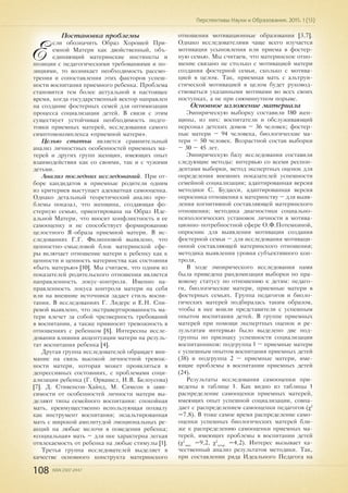 108 ISSN 2307-2447
Перспективы Науки и Образования. 2015. 1 (13)
Постановка проблемы
Е
сли обозначить Образ Хорошей При-
емной Матери как двойственный, объ-
единяющий материнские инстинкты и
позиции с педагогическими требованиями и по-
зициями, то возникает необходимость рассмо-
трения и сопоставления этих факторов успеш-
ности воспитания приемного ребенка. Проблема
становится тем более актуальной в настоящее
время, когда государственный вектор направлен
на создание фостерных семей для оптимизации
процесса социализации детей. В связи с этим
существует устойчивая необходимость подго-
товки приемных матерей, исследования самого
симптомокомплекса «приемной матери».
Целью статьи является сравнительный
анализ личностных особенностей приемных ма-
терей и других групп женщин, имеющих опыт
взаимодействия как со своими, так и с чужими
детьми.
Анализ последних исследований. При от-
боре кандидатов в приемные родители одним
из критериев выступает адекватная самооценка.
Однако детальный теоретический анализ про-
блемы показал, что женщина, создающая фо-
стерную семью, ориентирована на Образ Иде-
альной Матери, что вносит конфликтность в ее
самооценку и не способствует формированию
целостного Я-образа приемной матери. В ис-
следованиях Г.Г. Филипповой выявлено, что
ценностно-смысловой блок материнской сфе-
ры включает отношение матери к ребенку как к
ценности и ценность материнства как состояния
«быть матерью» [10]. Мы считаем, что одним из
показателей родительского отношения является
направленность локус-контроля. Именно на-
правленность локуса контроля матери на себя
или на внешние источники задает стиль воспи-
тания. В исследованиях Г. Лидерс и Е.Н. Спи-
ревой выявлено, что экстравертированность ма-
тери влечет за собой чрезмерность требований
в воспитании, а также привносит тревожность в
отношениях с ребенком [8]. Интересны иссле-
дования влияния акцентуации матери на резуль-
тат воспитания ребенка [4].
Другая группа исследователей обращает вни-
мание на связь высокой личностной тревож-
ности матери, которая может проявляться в
депрессивных состояниях, с проблемами соци-
ализации ребенка (Г. Орвашел, И.В. Белоусова)
[7]. Д. Стивенсон-Хайнд, М. Симсон в зави-
симости от особенностей личности матери вы-
деляют типы семейного воспитания: спокойная
мать, преимущественно использующая похвалу
как инструмент воспитания; экзальтированная
мать с широкой амплитудой эмоциональных ре-
акций на любые мелочи в поведении ребенка;
«социальная» мать – для нее характерна легкая
отвлекаемость от ребенка на любые стимулы [1].
Третья группа исследователей выделяет в
качестве основного конструкта материнского
отношения мотивационные образования [3,7].
Однако исследователями чаще всего изучается
мотивация усыновления или приема в фостер-
ную семью. Мы считаем, что материнское отно-
шение связано не столько с мотивацией матери
создания фостерной семьи, сколько с мотива-
цией в целом. Так, приемная мать с альтруи-
стической мотивацией в целом будет руковод-
ствоваться указанными мотивами во всех своих
поступках, а не при сиюминутном порыве.
Основное изложение материала
Эмпирическую выборку составили 180 жен-
щины, из них: воспитатели и обслуживающий
персонал детских домов – 36 человек; фостер-
ные матери – 94 человека, биологические ма-
тери – 50 человек. Возрастной состав выборки
– 30 – 45 лет.
Эмпирическую базу исследования составили
следующие методы: интервью со всеми респон-
дентами выборки, метод экспертных оценок для
определения внешних показателей успешности
семейной социализации; адаптированная версия
методики С. Будасси, адаптированная версия
опросника отношения к материнству – для выяв-
ления когнитивной составляющей материнского
отношения; методика диагностики социально-
психологических установок личности в мотива-
ционно-потребностной сфере О.Ф.Потемкиной,
опросник для выявления мотивации создания
фостерной семьи – для исследования мотиваци-
онной составляющей материнского отношения;
методика выявления уровня субъективного кон-
троля,
В ходе эмпирического исследования нами
была приведена рандомизация выборки по пра-
вовому статусу по отношению к детям: педаго-
ги, биологические матери, приемные матери в
фостерных семьях. Группа педагогов и биоло-
гических матерей подбиралась таким образом,
чтобы в нее вошли представители с успешным
опытом воспитания детей. В группе приемных
матерей при помощи экспертных оценок и ре-
зультатам интервью было выделено две под-
группы по признаку успешности социализации
воспитанников: подгруппа 1 – приемные матери
с успешным опытом воспитания приемных детей
(38) и подгруппа 2 – приемные матери, име-
ющие проблемы в воспитании приемных детей
(24).
Результаты исследования самооценки при-
ведены в таблице 1. Как видно из таблицы 1
распределение самооценки приемных матерей,
имеющих опыт успешной социализации, совпа-
дает с распределением самооценки педагогов (χ2
=7,8). В тоже самое время распределение само-
оценки успешных биологических матерей бли-
же к распределению самооценки приемных ма-
терей, имеющих проблемы в воспитании детей
(χ2
эмп.
=9,2, χ2
теор.
=4,2). Интерес вызывает ка-
чественный анализ результатов методики. Так,
при составлении ряда Идеального Педагога на
 