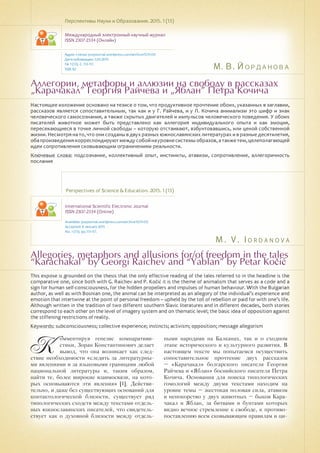 М. В. Йорданова
M . V . I o r d a n o v a
Аллегории, метафоры и аллюзии на свободу в рассказах
„Карачакал” Георгия Райчева и „Яблан” Петра Кочича
Allegories, metaphors and allusions for/of freedom in the tales
“Karachakal” by Georgi Raichev and “Yablan” by Petar Kočić
Настоящее изложение основано на тезисе о том, что продуктивное прочтение обоих, указанных в заглавии,
рассказов является сопоставительным, так как и у Г. Райчева, и у П. Кочича анимализм это шифр и знак
человеческого самосознания, а также скрытых двигателей и импульсов человеческого поведения. У обоих
писателей животное может быть представлено как аллегория индивидуального опыта и как эмоция,
пересекающиеся в точке личной свободы – которую отстаивают, взбунтовавшись, или ценой собственной
жизни. Несмотря на то, что они созданы в двух разных южнославянских литературах и в разные десятилетия,
обапроизведениякорреспондируютмеждусобойнауровнесистемыобразов,атакжетем,целеполагающей
идеи сопротивления сковывающим ограничениям реальности.
Ключевые слова: подсознание, коллективный опыт, инстинкты, атавизм, сопротивление, аллегоричность
послания
Перспективы Науки и Образования. 2015. 1 (13)
Международный электронный научный журнал
ISSN 2307-2334 (Онлайн)
Адрес статьи: pnojournal.wordpress.com/archive15/15-01/
Дата публикации: 1.03.2015
№ 1 (13). С. 113-117.
УДК 82
Perspectives of Science & Education. 2015. 1 (13)
International Scientific Electronic Journal
ISSN 2307-2334 (Online)
Available: psejournal.wordpress.com/archive15/15-01/
Accepted: 8 January 2015
No. 1 (13). pp.113-117.
This expose is grounded on the thesis that the only effective reading of the tales referred to in the headline is the
comparative one, since both with G. Raichev and P. Kočić it is the theme of animalism that serves as a code and a
sign for human self-consciousness, for the hidden propellers and impulses of human behaviour. With the Bulgarian
author, as well as with Bosnian one, the animal can be interpreted as an allegory of the individual’s experience and
emotion that intertwine at the point of personal freedom – upheld by the toll of rebellion or paid for with one’s life.
Although written in the tradition of two different southern Slavic literatures and in different decades, both stories
correspond to each other on the level of imagery system and on thematic level; the basic idea of opposition against
the stiffening restrictions of reality.
Keywords: subconsciousness; collective experience; instincts; activism; opposition; message allegorism
К
омментируя генезис компаративи-
стики, Зоран Константинович делает
вывод, что она возникает как след-
ствие необходимости «следить за литературны-
ми явлениями и за языковыми границами любой
национальной литературы и, таким образом,
найти те, более широкие взаимосвязи, на кото-
рых основываются эти явления» [1]. Действи-
тельно, и даже без существующих оснований для
контактологической близости, существует ряд
типологических сходств между текстами отдель-
ных южнославянских писателей, что свидетель-
ствует как о духовной близости между отдель-
ными народами на Балканах, так и о сходном
этапе исторического и культурного развития. В
настоящем тексте мы попытаемся осуществить
сопоставительное прочтение двух рассказов
– «Карачакал» болгарского писателя Георгия
Райчева и «Яблан» боснийского писателя Петра
Кочича. Основания для поиска типологических
гомологий между двумя текстами находим на
уровне темы – жестокая половая сила, атавизм
и непокорство у двух животных – быков Кара-
чакал и Яблан, за битвами и бунтами которых
видно вечное стремление к свободе, к противо-
поставлению всем сковывающим правилам и ци-
 