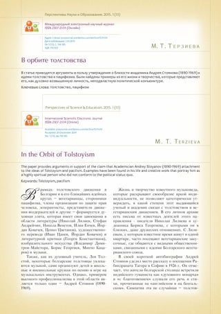 М. Т. Терзиева
M . T . T e rz i e v a
В орбите толстовства
In the Orbit of Tolstoyism
В статье приводятся аргументы в пользу утверждения о близости академика Андрея Стоянова (1890-1969) к
идеям толстовства и пацифизма. Были найдены примеры из его жизни и творчества, которые представляют
его, как духовно возвышенную личность, неподвластную политической конъюнктуре.
Ключевые слова: толстовство, пацифизм
Перспективы Науки и Образования. 2015. 1 (13)
Международный электронный научный журнал
ISSN 2307-2334 (Онлайн)
Адрес статьи: pnojournal.wordpress.com/archive15/15-01/
Дата публикации: 1.03.2015
№ 1 (13). С. 118-120.
УДК 159.923
Perspectives of Science & Education. 2015. 1 (13)
International Scientific Electronic Journal
ISSN 2307-2334 (Online)
Available: psejournal.wordpress.com/archive15/15-01/
Accepted: 20 December 2014
No. 1 (13). pp.118-120.
The paper provides arguments in support of the claim that Academician Andrey Stoyanov (1890-1969) attachment
to the ideas of Tolstoyism and pacifism. Examples have been found in his life and creative work that portray him as
a highly spiritual person who did not conform to the political status quo.
Keywords: Tolstoyism, pacifism
В
рамках толстовского движения в
Болгарии и в его ближайших идейных
кругах – вегетарианцы, сторонники
пацифизма, члены организации по защите прав
человека, эсперантисты, представители движе-
ния воздержателей и другие – формируется ду-
ховная элита, которая имеет свои завоевания в
области литературы (Николай Лилиев, Стефан
Андрейчин, Никола Венетов, Илия Енчев, Йор-
дан Ковачев, Ценко Цветанов), художественно-
го перевода (Иван Цанев, Йордан Ковачев) и
литературной критики (Георги Константинов),
изобразительного искусства (Владимир Дими-
тров-Майстора, Борис Георгиев, Минчо Каца-
ров) и музыки.
Также, как их духовный учитель, Лев Тол-
стой, некоторые болгарские толстовцы увлека-
ются музыкой, сами организуют детей в школь-
ные и внешкольные кружки по пению и игре на
музыкальных инструментах. Однако, примером
высокого профессионализма в этой области яв-
ляется только один – Андрей Стоянов (1890-
1969).
Жизнь и творчество известного музыковеда,
которые раскрывают своеобразие яркой инди-
видуальности, не позволяют категорически ут-
верждать, в какой степени этот выдающийся
ученый и академик связан с толстовством и ве-
гетарианским движением. В его личном архиве
есть письма от известных деятелей этого на-
правления - писателя Николая Лилиева и ху-
дожника Бориса Георгиева, с которыми он в
близких, даже дружеских отношениях. С Лили-
евым, с которым известное время живут в одной
квартире, часто посещают вегетарианские заку-
сочные, где общаются с видными общественни-
ками, связанными с идеями Болгарского вегета-
рианского союза.
В своей короткой автобиографии Андрей
Стоянов уделил место рассказу о посещении Ра-
биндраната Тагора в Софию в 1926 г. Он отме-
чает, что жители болгарской столицы встретили
индийского гуманиста как «духовного монарха»
и «с благоговением» слушали его речь и сти-
хи, прочитанные на «английском и на бенгаль-
ском». Симпатия эта не случайная – толстов-
 