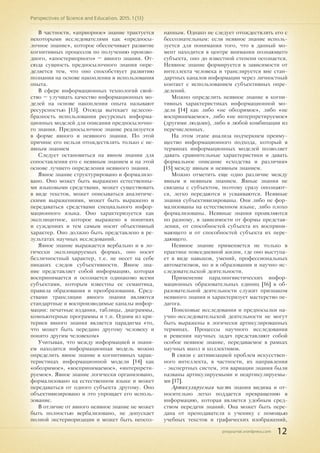 pnojournal.wordpress.com
Perspectives of Science and Education. 2015. 1 (13)
12
В частности, «априорное» знание трактуется
некоторыми исследователями как «предпосы-
лочное знание», которое обеспечивает развитие
когнитивных процессов по получению произво-
дного, «апостериорного» – явного знания. От-
сюда сущность предпосылочного знания опре-
деляется тем, что оно способствует развитию
познания на основе накопления и использования
опыта.
В сфере информационных технологий свой-
ство – улучшать качество информационных мо-
делей на основе накопления опыта называют
ресурсностью [13]. Отсюда вытекает целесоо-
бразность использования ресурсных информа-
ционных моделей для описания предпосылочно-
го знания. Предпосылочное знание реализуется
в форме явного и неявного знания. По этой
причине его нельзя отождествлять только с не-
явным знанием
Следует остановиться на явном знании для
сопоставления его с неявным знанием и на этой
основе лучшего определения неявного знания.
Явное знание структурировано и формализо-
вано. Оно может быть выражено естественны-
ми языковыми средствами, может существовать
в виде текстов, может описываться аналитиче-
скими выражениями, может быть выражено и
передаваться средствами специального инфор-
мационного языка. Оно характеризуется как
эксплицитное, которое выражено в понятиях
и суждениях и тем самым носит объективный
характер. Оно должно быть представлено в ре-
зультатах научных исследований.
Явное знание выражается вербально и в ло-
гически эксплицируемых формах, оно носит
безличностный характер, т.е. не несет на себе
никаких следов субъективности. Явное зна-
ние представляет собой информацию, которая
воспринимается и осознается одинаково всеми
субъектами, которым известны ее семантика,
правила образования и преобразования. Сред-
ствами трансляции явного знания являются
стандартные и воспроизводимые каналы инфор-
мации: печатные издания, таблицы, диаграммы,
компьютерные программы и т.п. Одним из кри-
териев явного знания является парадигма «то,
что может быть передано другому человеку и
понято другим человеком»
Учитывая, что между информацией и знани-
ем находится информационная модель можно
определить явное знание в когнитивных харак-
теристиках информационной модели [14] как
«обозримое», «воспринимаемое», «интерпрети-
руемое». Явное знание логически организовано,
формализовано на естественном языке и может
передаваться от одного субъекта другому. Оно
объективизировано и это упрощает его исполь-
зование.
В отличие от явного неявное знание не может
быть полностью вербализовано, не допускает
полной экстериоризации и может быть неосоз-
нанным. Однако не следует отождествлять его с
бессознательным: если неявное знание исполь-
зуется для понимания того, что в данный мо-
мент находится в центре внимания познающего
субъекта, оно до известной степени осознается.
Неявное знание формируется в зависимости от
интеллекта человека и транслируется вне стан-
дартных каналов информации через личностный
контакт с использованием субъективных опре-
делений.
Можно определить неявное знание в когни-
тивных характеристиках информационной мо-
дели [14] как либо «не обозримое», либо «не
воспринимаемое», либо «не интерпретируемое»
(другими людьми), либо в любой комбинации из
перечисленных.
На этом этапе анализа подчеркнем преиму-
щество информационного подхода, который в
терминах информационных моделей позволяет
давать сравнительные характеристики и давать
формальное описание «сходства и различия»
[15] между явным и неявным знанием.
Можно отметить еще одно различие между
явным и неявным знанием. Явные знания не
связаны с субъектом, поэтому сразу опознают-
ся, легко передаются и усваиваются. Неявные
знания субъективизированы. Они либо не фор-
мализованы на естественном языке, либо плохо
формализованы. Неявные знания проявляются
по разному, в зависимости от формы представ-
ления, от способностей субъекта их восприни-
мающего и от способностей субъекта их пере-
дающего.
Неявное знание применяется не только в
практике повседневной жизни, где оно выступа-
ет в виде навыков, умений, профессиональных
автоматизмов, но и в образовании и научно-ис-
следовательской деятельности.
Применение паралингвистических инфор-
мационных образовательных единиц [16] в об-
разовательной деятельности служит признаком
неявного знания и характеризует мастерство пе-
дагога.
Поисковые исследования и предпосылки на-
учно-исследовательской деятельности не могут
быть выражены в логически артикулированных
терминах. Процессы научного исследования
и решения научных задач представляют собой
особое неявное знание, передаваемое в рамках
научных школ и коллективов.
В связи с активизацией проблем искусствен-
ного интеллекта, в частности, их направления
- экспертных систем, эти вариации знания были
названы артикулируемыми и неартикулируемы-
ми [17].
Артикулируемая часть знания видима и от-
носительно легко поддается превращению в
информацию, которая является удобным сред-
ством передачи знаний. Она может быть пере-
дана от преподавателя к ученику с помощью
учебных текстов и графических изображений,
 