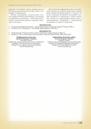 pnojournal.wordpress.com
Perspectives of Science and Education. 2015. 1 (13)
120
гарскими толстовцами, заняли ведущее место в
болгарской национальной культуре, ведет к сле-
дующим утверждениям:
Налицо неоспоримые доказательства того,
что Андрей Стоянов симпатизирует толстовству
и антивоенному движению – публичные высту-
пления, многолетняя дружба с видными деяте-
лями этой среды.
Недостаточная информация (или ее половин-
чатая подача) об идейной ориентации творцов
ранга Андрея Стоянова приводит к выводу, что
целые страницы болгарской культурной исто-
рии нуждаются в пересмотре и новом написа-
нии, потому что существующий вакуум ведет к
одностороннему восприятию и однозначному
толкованию их жизни и творчества.
Литература
1.	 Личный архив Йордана Ковачева – письмо, адресованное академику Андрею Стоянову, 1960, 2 с.
2.	 Стоянов А. Эссе. Из архива. С., АИ „Проф. Марин Дринов,» 1999, 280 с.
REFERENCES
1.	 Yordan Kovachev’s Personal Archive: Letter to Academician Andrey Stoyanov, 1960, p.2.
2.	 Stoyanov A. Esse. Iz arhiva [Essay. From the archive]. Sofia, Prof. Marin Drinov Publ., 1999, p.280
Информация об авторе
Терзиева Маргарита Тодорова
(Болгария, Бургас)
Профессор, доктор педагогических наук, заведующая
кафедрой „Болгарский язык и литература”.
Университет им. проф. д-ра Асена Златарова).
E-mail: mater@abv.bg
Information about the author
Terzieva Margarita Todorova
(Bulgaria, Burgas)
Professor, Doctor of Pedagogical Sciences, Head of the
Department of Bulgarian language and literature".
Bourgas Prof. Assen Zlatarov University
E-mail: mater@abv.bg
 