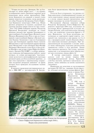 pnojournal.wordpress.com
Perspectives of Science and Education. 2015. 1 (13)
123
"Старец же рече ему, Дионисие, Бог да бла-
гословит тя, начни доброе дело", – эту надпись
и изображение самого Дионисия в верхней части
композиции цикла жития преподобного Паф-
нутия Боровского на северной и южной стенах
церкви поместили художники, когда расписыва-
ли собор Рождества Богородицы Свято-Пафну-
тьев Боровского монастыря в 1644 году. Новые
росписи датируются по надписи, сделанной под
стенным письмом поверх цоколя на трех стенах:
"Лета 7152 (1644) Соборная церковь Рождества
Пресвятой Богородицы подписана на стенах
иконным письмом при державе Благоверного и
крестолюбивого Государя Царя и Великого князя
Михаила Федоровича всея Руси и при его благо-
верной и крестолюбивой Царице и Великой кня-
гине Евдокее Лукиановне и при его благоверных
чадах при благоверном царевиче Князе Алексие
Михайловиче и при благоверной царевне Княжне
Анне Михайловне и при святейшем Кир-Иосифе
Патриархе Московском и всея Руси и при игуме-
не Иосифе и при келаре старце Пафнутие (Ероп-
кине) с братиею"[5]. В 2007 г. в соборе проводи-
лись очередные реставрационные работы, задача
которых, по словам реставраторов "восстанов-
ление целостности иконографической структуры
росписей храма для богослужебной практики, …и
при этом стремление к максимальному сохране-
нию подлинной авторской живописи" во время
которых было проведено исследование техники
живописи.
В процессе проведения реставрационных ра-
бот в 2006-2007 гг. реставратором В. Бачури-
ным были предоставлены образцы фрескового
левкаса.
Тогда же было установлено, что роспись со-
бора выполнена в комбинированной технике по
чисто известковому левкасу средней прочности,
а в состав левкаса введено органическое при-
родное связующее на основе белкового клея.
Исследования образцов живописи собора
Рождества Богородицы Свято-Пафнутьев Бо-
ровского монастыря 1644 года, полученных из
коллекции Музея древнерусской культуры им.
Андрея Рублева, дали дополнительные сведения
о том, как изменялась технология фрески к 17
веку. Выяснилось, что белая штукатурка, вы-
полненная из перетертой старой извести, тол-
щиной 6 мм. наносилось в два приема: по 4 и 2
мм с предварительной тонкой обмазкой-обрыз-
гом известково-песчаным раствором. При ми-
кроскопическом исследовании в составе левка-
са также наблюдались отдельные растительные
травянистые стебли и зола растений. Левкас
имел высокую прочность, был сухим, хрупким,
зернистым, а на поперечном срезе образца вид-
на зона уплотнения левкаса (фото 2).
В составе известкового левкаса опре-
делялся клей на основе творога (УФ-
спектрофотометрический метод). Красочный
слой был жестким, прочным и представлял, ве-
роятно, также живопись на основе казеинового
связующего.
Наивысшим же качеством из исследованных
растворов XV-XVI вв., имеющих белую факту-
ру, обладают штукатурные основы фресок Дио-
нисия в церкви Рож-
дества Богородицы
Ферапонтова мона-
стыря (росписи 1502
года).
С 1981 года в
соборе Рождества
Богородицы Фера-
понтова монастыря
начинают проводить-
ся научно-исследо-
вательские и консер-
вационные работы.
Многочисленные и
серьезные исследо-
вания проводились
тогда сотрудниками
ВНИИРа. Наряду с
этим исследованиями
занимался и институт
«Спецпроектрестав-
рация». По данным
исследований инсти-
тута «Спецпроек-
треставрация» (И.А.
Кулешова, Андреева
В.А., Р.А. Зверева,
Ю.М. Кукс, Ю.Н.
Фото 2. Белоснежный левкас живописи собора Рождества Богородицы
Свято-Пафнутьев Боровского монастыря 1644 г.
Видна зона уплотнения
 