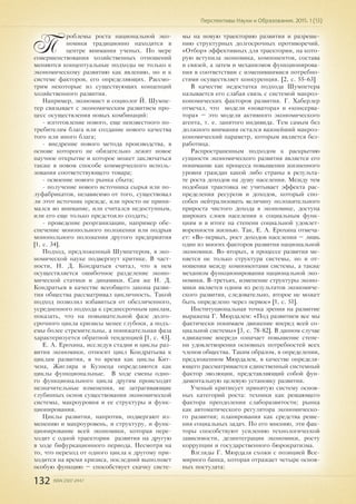 132 ISSN 2307-2447
Перспективы Науки и Образования. 2015. 1 (13)
П
роблемы роста национальной эко-
номики традиционно находятся в
центре внимания ученых. По мере
совершенствования хозяйственных отношений
меняются концептуальные подходы не только к
экономическому развитию как явлению, но и к
системе факторов, его определяющих. Рассмо-
трим некоторые из существующих концепций
хозяйственного развития.
Например, экономист и социолог Й. Шумпе-
тер связывает с экономическим развитием про-
цесс осуществления новых комбинаций:
- изготовление нового, еще неизвестного по-
требителям блага или создание нового качества
того или иного блага;
- внедрение нового метода производства, в
основе которого не обязательно лежит новое
научное открытие и которое может заключаться
также в новом способе коммерческого исполь-
зования соответствующего товара;
- освоение нового рынка сбыта;
- получение нового источника сырья или по-
луфабрикатов, независимо от того, существовал
ли этот источник прежде, или просто не прини-
мался во внимание, или считался недоступным,
или его еще только предстояло создать;
- проведение реорганизации, например обе-
спечение монопольного положения или подрыв
монопольного положения другого предприятия
[1, c. 34].
Подход, предложенный Шумпетером, в эко-
номической науке подвергнут критике. В част-
ности, Н. Д. Кондратьев считал, что в нем
осуществляется ошибочное разделение эконо-
мической статики и динамики. Сам же Н. Д.
Кондратьев в качестве всеобщего закона разви-
тия общества рассматривал цикличность. Такой
подход позволил избавиться от обезличенного,
усредненного подхода к среднесрочным циклам,
показать, что на повышательной фазе долго-
срочного цикла кризисы менее глубоки, а подъ-
емы более стремительны, а понижательная фаза
характеризуется обратной тенденцией [1, c. 43].
Е. А. Ерохина, исследуя стадии и циклы раз-
вития экономики, относит цикл Кондратьева к
циклам развития, в то время как циклы Кит-
чена, Жигляра и Кузнеца определяются как
циклы функциональные. В ходе смены одно-
го функционального цикла другим происходят
незначительные изменения, не затрагивающие
глубинных основ существования экономической
системы, макроуровня и ее структуры и функ-
ционирования.
Циклы развития, напротив, подвергают из-
менению и макроуровень, и структуру, и функ-
ционирование всей экономики, которая пере-
ходит с одной траектории развития на другую
в ходе бифуркационного периода. Несмотря на
то, что переход от одного цикла к другому при-
ходится на время кризиса, последний выполняет
особую функцию – способствует скачку систе-
мы на новую траекторию развития и разреше-
нию структурных долгосрочных противоречий.
«Отбор» эффективных для траектории, на кото-
рую вступила экономика, компонентов, состава
и связей, а затем и механизмов функционирова-
ния в соответствии с изменившимися потребно-
стями осуществляет конкуренция. [2, c. 55-63]
В качестве недостатка подхода Шумпетера
называется его слабая связь с системой макроэ-
кономических факторов развития. Г. Хаберлер
отмечал, что модели «новатора» и «консерва-
тора» – это модели активного экономического
агента, т. е. занятого индивида. Тем самым без
должного внимания остался важнейший макроэ-
кономический параметр, которым является без-
работица.
Распространенным подходом к раскрытию
сущности экономического развития является его
понимание как процесса повышения жизненного
уровня граждан какой либо страны в результа-
те роста доходов на душу населения. Между тем
подобная трактовка не учитывает эффекта рас-
пределения ресурсов и доходов, который спо-
собен нейтрализовать величину положительного
прироста чистого дохода в экономике, доступа
широких слоев населения к социальным функ-
циям и в итоге на степени социальной удовлет-
воренности жизнью. Так, Е. А. Ерохина отмеча-
ет: «Во-первых, рост доходов населения – лишь
один из многих факторов развития национальной
экономики. Во-вторых, в процессе развития ме-
няется не только структура системы, но и от-
ношения между компонентами системы, а также
механизм функционирования национальной эко-
номики. В-третьих, изменение структуры эконо-
мики является одним из результатов экономиче-
ского развития, следовательно, второе не может
быть определено через первое» [1, c. 51].
Институциональная точка зрения на развитие
выражена Г. Мюрдалем: «Под развитием все мы
фактически понимаем движение вперед всей со-
циальной системы» [3, c. 78-82]. В данном случае
«движение вперед» означает повышение степе-
ни удовлетворения основных потребностей всех
членов общества. Таким образом, в определении,
предложенном Мюрдалем, в качестве определя-
ющего рассматривается единственный системный
фактор эволюции, представляющий собой фун-
даментальную целевую установку развития.
Ученый критикует принятую систему основ-
ных категорий роста: техники как решающего
фактора преодоления слаборазвитости; рынка
как автоматического регулятора экономическо-
го развития; планирования как средства реше-
ния социальных задач. По его мнению, эти фак-
торы способствуют усилению технологической
зависимости, дезинтеграции экономики, росту
коррупции и государственного бюрократизма.
Взгляды Г. Мюрдаля схожи с позицией Все-
мирного банка, которая отражает четыре основ-
ных постулата:
 