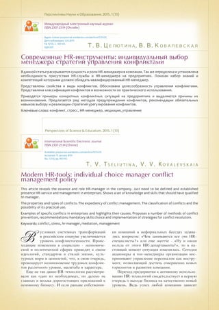 Т. В. Целютина, В. В. Ковалевская
T . V . T s e l i u t i n a , V . V . K o v a l e v s k a i a
Современные HR-инструменты: индивидуальный выбор
менеджера стратегий управления конфликтами
Modern HR-tools: individual choice manager conflict
management policy
В данной статье раскрывается сущность и роли HR-менеджера в компании. Так же определена и установлена
необходимость присутствия HR-службы и HR-менеджера на предприятиях. Показан набор знаний и
компетенций которыми должен обладать квалифицированный HR-менеджер.
Представлены свойства и виды конфликтов. Обоснована целесообразность управления конфликтами.
Представлена классификация конфликтов и возможности ее практического использования.
Приводятся примеры конкретных конфликтных ситуаций на предприятиях и выделяются причины их
возникновения. Предлагается ряд методов предупреждения конфликтов, рекомендации обязательных
навыков выбору и реализации стратегий урегулирования конфликтов.
Ключевые слова: конфликт, стресс, HR-менеджер, медиация, управление
Перспективы Науки и Образования. 2015. 1 (13)
Международный электронный научный журнал
ISSN 2307-2334 (Онлайн)
Адрес статьи: pnojournal.wordpress.com/archive15/15-01/
Дата публикации: 1.03.2015
№ 1 (13). С. 140-143.
УДК 005
Perspectives of Science & Education. 2015. 1 (13)
International Scientific Electronic Journal
ISSN 2307-2334 (Online)
Available: psejournal.wordpress.com/archive15/15-01/
Accepted: 15 January 2015
No. 1 (13). pp.140-143.
This article reveals the essence and role HR-manager in the company. Just need to be defined and established
presence HR-service and management in enterprises. Shows a set of knowledge and skills that should have qualified
hr-manager.
The properties and types of conflicts. The expediency of conflict management. The classification of conflicts and the
possibility of its practical use.
Examples of specific conflicts in enterprises and highlights their causes. Proposes a number of methods of conflict
prevention, recommendations mandatory skills choice and implementation of strategies for conflict resolution.
Keywords: сonflict, stress, hr-manager, mediation, management
В
условиях системных трансформаций
в российском социуме увеличивается
уровень конфликтогенности. Проис-
ходящие изменения в социально - экономиче-
ской и политической сферах приводят к смене
идеологий, стандартов и стилей жизни, куль-
турных норм и ценностей, что, в свою очередь,
провоцирует возникновение трудовых конфлик-
тов различного уровня, масштаба и характера.
Еще не так давно HR-технологии рассматри-
вали как одно из необходимых, но далеко не
главных и весьма дорогостоящих приложений к
основному бизнесу. И если раньше собственни-
ки компаний в неформальных беседах задава-
лись вопросом: «Чем занимаются все эти HR-
специалисты?» или еще жестче - «Ну и какая
польза от этого HR-департамента?», то в на-
стоящий момент ситуация изменилась. Сегодня
акционеры и топ-менеджеры организации вос-
принимают управление персоналом как инстру-
мент, позволяющий достичь совершенно новых
горизонтов в развитии компании.
Переход предприятия к активному использо-
ванию HR-технологий свидетельствует в первую
очередь о выходе бизнеса на качественно новый
уровень. Ведь успех любой компании зависит
 