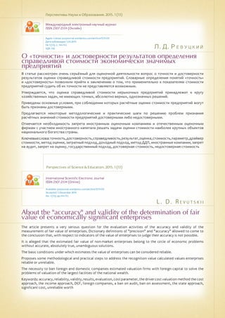 Л. Д. Ревуцкий
L . D . R e v u t s k i i
О «точности» и достоверности результатов определения
справедливой стоимости экономически значимых
предприятий
About the "accuracy" and validity of the determination of fair
value of economically significant enterprises
В статье рассмотрен очень серьёзный для оценочной деятельности вопрос о точности и достоверности
результатов оценки справедливой стоимости предприятий. Словарные определения понятий «точность»
и «достоверность» позволили прийти к заключению о том, что применительно к показателям стоимости
предприятий судить об их точности не представляется возможным.
Утверждается, что оценка справедливой стоимости нерыночных предприятий принадлежит к кругу
хозяйственных задач, не имеющих точных, абсолютно верных, однозначных решений.
Приведены основные условия, при соблюдении которых расчётные оценки стоимости предприятий могут
быть признаны достоверными.
Предлагаются некоторые методологические и практические шаги по решению проблем признания
расчётных значений стоимости предприятий достоверными либо недостоверными.
Отмечается необходимость запрета иностранным оценочным компаниям и отечественным оценочным
фирмам с участием иностранного капитала решать задачи оценки стоимости наиболее крупных объектов
национального богатства страны.
Ключевыеслова:точность,достоверность,справедливость,результат,оценка,стоимость,параметр,драйвер
стоимости, метод оценки, затратный подход, доходный подход, метод ДДП, иностранные компании, запрет
на аудит, запрет на оценку, государственный подход, достоверная стоимость, недостоверная стоимость
Перспективы Науки и Образования. 2015. 1 (13)
Международный электронный научный журнал
ISSN 2307-2334 (Онлайн)
Адрес статьи: pnojournal.wordpress.com/archive15/15-01/
Дата публикации: 1.03.2015
№ 1 (13). С. 144-151.
УДК 336
Perspectives of Science & Education. 2015. 1 (13)
International Scientific Electronic Journal
ISSN 2307-2334 (Online)
Available: psejournal.wordpress.com/archive15/15-01/
Accepted: 5 December 2014
No. 1 (13). pp.144-151.
The article presents a very serious question for the evaluation activities of the accuracy and validity of the
measurement of fair value of enterprises. Dictionary definitions of "precision" and "accuracy" allowed to come to
the conclusion that, with respect to indicators of the value of enterprises to judge their accuracy is not possible.
It is alleged that the estimated fair value of non-market enterprises belong to the circle of economic problems
without accurate, absolutely true, unambiguous solutions.
The basic conditions under which estimates the value of enterprises can be considered reliable.
Proposes some methodological and practical steps to address the recognition value calculated values enterprises
reliable or unreliable.
The necessity to ban foreign and domestic companies estimated valuation firms with foreign capital to solve the
problems of valuation of the largest facilities of the national wealth.
Keywords: accuracy, reliability, validity, results, evaluation, cost parameter, the driver cost valuation method the cost
approach, the income approach, DCF, foreign companies, a ban on audit, ban on assessment, the state approach,
significant cost, unreliable worth
 
