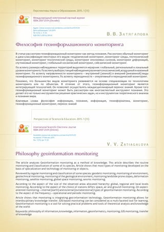 В. В. Затягалова
V . V . Z a t i a g a l o v a
Философия геоинформационного мониторинга
Philosophy geoinformation monitoring
В статье рассмотрен геоинформационный мониторинг как метод познания. Рассмотрен обычный мониторинг
и дана классификация некоторых его видов: геодезический мониторинг, мониторинг среды, геотехнический
мониторинг, мониторинг геологической среды, мониторинг оползневых склонов, мониторинг деформаций,
спутниковый мониторинг, глобальный космический мониторинг, сейсмический мониторинг.
По аспекту размера наблюдаемых территорий выделяется иерархия: глобальный, региональный и локальный
уровнимониторинга.Поаспектувыборастанцийнаблюденияразличаетсякосмический,воздушныйиназемный
мониторинг. По аспекту направленности мониторинга – внутренний (земной) и внешний (внеземной) виды
геоинформационного мониторинга. По аспекту периодичности – оперативный и периодический мониторинг.
Показано, что большинство видов мониторинга развивается на основе специализации по технологиям
мониторинга или по объектам. В отличие от этого, геоинформационный мониторинг является
интегрирующей технологией. Он позволяет осуществлять междисциплинарный перенос знаний. Кроме того
геоинформационный мониторинг может быть рассмотрен как многоаспектный инструмент познания. Это
делает его не только инструментом решения практических задач, но и инструментом теоретического анализа
и познания мира.
Ключевые слова: философия информации, познание, информация, геоинформатика, мониторинг,
геоинформационный мониторинг, перенос знаний
Перспективы Науки и Образования. 2015. 1 (13)
Международный электронный научный журнал
ISSN 2307-2334 (Онлайн)
Адрес статьи: pnojournal.wordpress.com/archive15/15-01/
Дата публикации: 1.03.2015
№ 1 (13). С. 17-23.
УДК 001.5; 001.6; 004.8
Perspectives of Science & Education. 2015. 1 (13)
International Scientific Electronic Journal
ISSN 2307-2334 (Online)
Available: psejournal.wordpress.com/archive15/15-01/
Accepted: 3 February 2015
No. 1 (13). pp. 17-23.
The article analyzes Geoinformation monitoring as a method of knowledge. This article describes the routine
monitoring and classification of some of its species. Article shows that most types of monitoring developed on the
basis of specialization and technology of monitoring or objects.
Reviewed by regular monitoringand classificationof some species: geodetic monitoring,monitoringof environment,
geotechnicalmonitoring,monitoringofthegeologicalenvironment,monitoringlandslide-proneslopes,deformation
monitoring, satellite monitoring, global space monitoring, seismic monitoring.
According to the aspect of the size of the observed areas allocated hierarchy: global, regional and local levels
monitoring. According to the aspect of the choice of stations differs space, air and ground monitoring. On aspect-
oriented monitoring – internal (earth) and external (extraterrestrial) types of geoinformation monitoring. According
to the aspect of the frequency – operational and periodic monitoring.
Article shows that monitoring is integrating geo-information technology. Geoinformation monitoring allows for
interdisciplinary knowledge transfer. GIS-based monitoring can be considered as a multi-faceted tool for learning.
Geoinformation monitoring is a tool for solving practical problems and tools of theoretical analysis and knowledge
of the world
Keywords: philosophy of information, knowledge, information, geoinformatics, monitoring, GIS monitoring, transfer
of knowledge
 