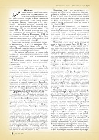 18 ISSN 2307-2447
Перспективы Науки и Образования. 2015. 1 (13)
Введение
П
ервоначально термин мониторинг
применялся для обозначения си-
стемы повторных целенаправлен-
ных наблюдений за одним или более элементами
окружающей природной среды в пространстве
и времени. Термин «мониторинг» (от англ.
monitor – следящий, слежение) появился неза-
долго перед проведением Стокгольмской кон-
ференции ООН по окружающей среде (5-16
июня 1972 г.). На первом межправительствен-
ном совещании по мониторингу (Кения, 1974
г.), созванном Советом Программы ООН по
проблемам окружающей среды (ЮНЕП), были
определены основные цели глобальной системы
мониторинга окружающей среды [1].
Существует несколько определений терми-
на «мониторинг. Но всех их связывает общее
значение – «наблюдение за кем-либо или чем-
либо». Новый словарь русского языка [2] дает
следующие толкования мониторинга:
1. Постоянное наблюдение за каким-либо
процессом с целью выявления его соответствия
желаемому результату или первоначальным
предположениям.
2. Наблюдение, оценка и прогноз состояния
окружающей среды в связи с хозяйственной де-
ятельностью.
Мониторинг в узком смысле включает функ-
цию постоянного наблюдения за каким-либо
объектом, процессом, явлением с целью вы-
явления его состояния и тенденций изменения
этого состояния, с целью выявления соответ-
ствия модели или исходному положению.
Таким образом, можно говорить о геомо-
ниторинге как общем мониторинге процессов
и явлений на земной поверхности. Геоинфор-
мационный мониторинг [3] возник исторически
позже других видов мониторинга. Это обуслов-
лено тем, что геоинформатика как наука стала
формироваться с 90-х годов прошлого столетия.
Дифференциация мониторинга
Мониторинг как наблюдение является ин-
струментом познания и может рассматриваться
с обобщенных философских позиций. К сожале-
нию, в настоящее время, преобладает концепция
технологического рассмотрения мониторинга.
Это обусловлено технологической дифферен-
циацией мониторинга. Рассмотрим некоторые
виды мониторинга.
Геодезический мониторинг – это мониторинг,
который осуществляют с помощью геодезиче-
ских средств измерений, используют геодези-
ческие технологии и окончательный результат
получают в рамках методик обработки геодези-
ческой информации [4, 5]. При этом следует от-
метить, что довольно долго термин мониторинг
не использовался при геодезических наблюде-
ниях за деформациями. По существу имела ме-
ста технология мониторинга, которая стала так
называться только последние 20 лет.
Мониторинг среды – это, прежде всего, тех-
нология для обнаружения изменений окружаю-
щей среды на фоне ее естественных колебаний.
В задачи такой системы мониторинга входят,
во-первых, слежение за факторами воздействия
на среду, ее состоянием и изменениями, во-
вторых, оценка изменений этого состояния и
его тенденций [6]
Геотехнический мониторинг – это комплекс-
ный мониторинг геотехнических систем, вклю-
чающей наблюдение и анализ пространственных
отношений, среды и объектов геотехнический
мониторинг – это комплексный мониторинг ге-
отехнических систем, включающей наблюдение
и анализ пространственных отношений, среды
и объектов [7]
Мониторинг геологической среды проводится
особым конструкторским бюро ОИФЗ РАН с
1989 года. Он включает: геодезический монито-
ринг движения земной коры; сейсмический мо-
ниторинг; мониторинг оползневых склонов. Си-
стема геодезического мониторинга земной коры
состоит из 250 постоянных пунктов и также
включает специализированную сеть по геодина-
мическим наблюдениям современных движений
земной коры и деформаций геологической сре-
ды. Геологический мониторинг учитывает гео-
логические и пространственные факторы
Мониторинг оползневых склонов обеспечивает
получение информации о характере и актив-
ности оползневых процессов, происходящих в
оползнеопасных зонах [8]. Следует отметить
большую вариабельность ситуаций при монито-
ринге оползней. Эта вариабельность создает ин-
формационный барьер для решения задачи мо-
ниторинга при помощи известных технологий.
Поэтому разработчики мониторинга оползней
применили методы искусственного интеллекта
как инструмента преодоления информационно-
го барьера.
Мониторинг деформаций и осадок инженер-
ных сооружений [4, 5, 8] включает комплекс за-
дач, из которых следует отметить. Оценивание
вертикальных перемещений сооружений. Урав-
нивание геодезических сетей, которые создают-
ся для наблюдений за осадками. Учет специфики
движения объектов между циклами наблюдений
при определении деформаций. Обработка на-
блюдений повторных измерений и разработка
для этого рекуррентных алгоритмов, которые
предусматривали бы хранение и цикличность
информации. Математическая оценка дефор-
маций на исследуемых объектах и их анализ.
Разработка методики оптимального проектиро-
вания геодезических сетей для наблюдений за
осадками. Этот комплекс показывает необхо-
димость всестороннего подхода к мониторингу.
Включая проектирование работ и измерений.
Геотехнический мониторинг в процессе стро-
ительства осуществляется по заявкам заказчиков
на всех этапах производства земляных работ [9].
 