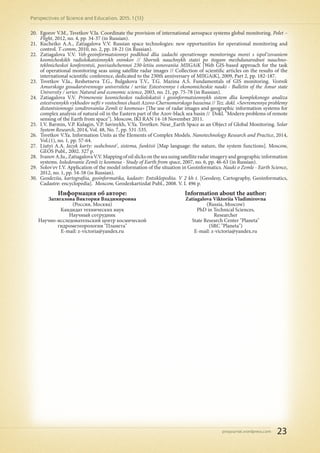 pnojournal.wordpress.com
Perspectives of Science and Education. 2015. 1 (13)
23
20.	 Egorov V.M., Tsvetkov V.Ia. Coordinate the provision of international aerospace systems global monitoring. Polet –
Flight, 2012, no. 4, pp. 34-37 (in Russian).
21.	 Kucheiko A.A., Zatiagalova V.V. Russian space technologies: new opportunities for operational monitoring and
control. T-comm, 2010, no. 2, pp. 18-21 (in Russian).
22.	 Zatiagalova V.V. Veb-geoinformatsionnyi podkhod dlia zadachi operativnogo monitoringa morei s ispol'zovaniem
kosmicheskikh radiolokatsionnykh snimkov // Sbornik nauchnykh statei po itogam mezhdunarodnoi nauchno-
tekhnicheskoi konferentsii, posviashchennoi 230-letiiu osnovaniia MIIGAiK [Web GIS-based approach for the task
of operational monitoring seas using satellite radar images // Collection of scientific articles on the results of the
international scientific conference, dedicated to the 230th anniversary of MIIGAiK], 2009, Part 2, pp. 182-187.
23.	 Tsvetkov V.Ia., Reshetneva T.G., Bulgakova T.V., T.G. Mazina A.S. Fundamentals of GIS monitoring. Vestnik
Amurskogo gosudarstvennogo universiteta / seriia: Estestvennye i ekonomicheskie nauki - Bulletin of the Amur state
University / series: Natural and economic science, 2003, no. 21, pp. 75-78 (in Russian).
24.	 Zatiagalova V.V. Primenenie kosmicheskoi radiolokatsii i geoinformatsionnykh sistem dlia kompleksnogo analiza
estestvennykh vykhodov nefti v vostochnoi chasti Azovo-Chernomorskogo basseina // Tez. dokl. «Sovremennye problemy
distantsionnogo zondirovaniia Zemli iz kosmosa» [The use of radar images and geographic information systems for
complex analysis of natural oil in the Eastern part of the Azov-black sea basin // Dokl. "Modern problems of remote
sensing of the Earth from space"]. Moscow, IKI RAN 14-18 November 2011.
25.	 I.V. Barmin, V.P. Kulagin, V.P. Savinykh, V.Ya. Tsvetkov. Near_Earth Space as an Object of Global Monitoring. Solar
System Research, 2014, Vol. 48, No. 7, pp. 531-535.
26.	 Tsvetkov V.Ya. Information Units as the Elements of Complex Models. Nanotechnology Research and Practice, 2014,
Vol.(1), no. 1, pp. 57-64.
27.	 Liutyi A.A. Iazyk karty: sushchnost', sistema, funktsii [Map language: the nature, the system functions]. Moscow,
GEOS Publ., 2002. 327 p.
28.	 IvanovA.Iu.,ZatiagalovaV.V.Mappingofoilslicksontheseausingsatelliteradarimageryandgeographicinformation
systems. Issledovanie Zemli iz kosmosa - Study of Earth from space, 2007, no. 6, pp. 46-63 (in Russian).
29.	 Solov'ev I.V. Application of the model information of the situation in Geoinformatics. Nauki o Zemle - Earth Science,
2012, no. 1, pp. 54-58 (in Russian).
30.	 Geodeziia, kartografiia, geoinformatika, kadastr: Entsiklopediia. V 2 kh t. [Geodesy, Cartography, Geoinformatics,
Cadastre: encyclopedia]. Moscow, Geodezkartizdat Publ., 2008. V. I. 496 p.
Информация об авторе:
Затягалова Виктория Владимировна
(Россия, Москва)
Кандидат технических наук
Научный сотрудник
Научно-исследовательский центр космической
гидрометеорологии "Планета"
E-mail: z-victoria@yandex.ru
Information about the author:
Zatiagalova Viktoriia Vladimirovna
(Russia, Moscow)
PhD in Technical Sciences,
Researcher
State Research Center "Planeta"
(SRC "Planeta")
E-mail: z-victoria@yandex.ru
 