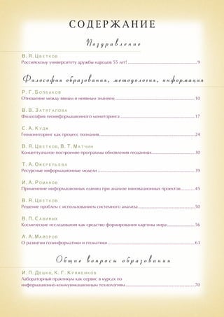 С о д е р ж а н и е
П о з д р а в л е н и е
В. Я. Цветков
Российскому университету дружбы народов 55 лет!........................................................9
Философия образования, методология, информация
Р. Г. Болбаков
Отношение между явным и неявным знанием................................................................10
В. В. Затягалова
Философия геоинформационного мониторинга............................................................17
С. А. Кудж
Геомониторинг как процесс познания.............................................................................24
В. Я. Цветков, В. Т. Матчин
Концептуальное построение программы обновления геоданных...................................30
Т. А. Ожерельева
Ресурсные информационные модели..............................................................................39
И. А. Романов
Применение информационных единиц при анализе инновационных проектов............45
В. Я. Цветков
Решение проблем с использованием системного анализа..............................................50
В. П. Савиных
Космические исследования как средство формирования картины мира.......................56
А. А. Майоров
О развитии геоинформатики и геоматики......................................................................63
О б щ и е в о п р о с ы о б р а з о в а н и я
И. П. Дешко, К. Г. Кряженков
Лабораторный практикум как сервис в курсах по
информационно-коммуникационным технологиям........................................................70
 