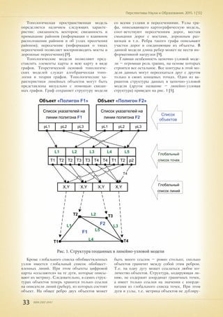 33 ISSN 2307-2447
Перспективы Науки и Образования. 2015. 1 (13)
Топологическая пространственная модель
определяется наличием следующих характе-
ристик: связанность векторов; связанность и
примыкание районов (информация о взаимном
расположении районов и об узлах пресечения
районов); пересечение (информация о типах
пересечений позволяет воспроизводить мосты и
дорожные пересечения) [9].
Топологические модели позволяют пред-
ставлять элементы карты и всю карту в виде
графов. Теоретической основой топологиче-
ских моделей служат алгебраическая топо-
логия и теория графов. Топологические ха-
рактеристики линейных объектов могут быть
представлены визуально с помощью связан-
ных графов. Граф сохраняет структуру модели
со всеми узлами и пересечениями. Узлы гра-
фа, описывающего картографическую модель,
соот¬ветствуют пересечениям дорог, местам
смыкания дорог с мостами, дорожным раз-
вязкам и т.п. Ребра такого графа описывают
участки дорог и соединяющие их объекты. В
данной модели длина ребер может не нести ин-
формативной нагрузки [9].
Главная особенность цепочно-узловой моде-
ли – огромная роль границ, на основе которых
строится все остальное. Все контуры в этой мо-
дели данных могут пересекаться друг с другом
только в своих концевых точках. Один из ва-
риантов структуры данных в цепочно-узловой
модели (другое название – линейно-узловая
структура) приведен на рис. 1 [5].
Рис. 1. Структура геоданных в линейно-узловой модели
Кроме глобального списка обобществленных
узлов имеется глобальный список обобщест-
вленных линий. При этом объекты цифровой
карты «ссылаются» на те дуги, которые описы-
вают их метрику. Следовательно, в самих струк-
турах объектов теперь хранятся только ссылки
на описатели линий (ребер), из которых состоит
объект. На общее ребро двух объектов может
быть много ссылок – ровно столько, сколько
объектов граничит между собой этим ребром.
Т.е. на одну дугу может ссылаться любое ко-
личество объектов. Структура, кодирующая ли-
нию, не содержит координат граничных точек,
а имеет только ссылки на значения с коорди-
натами из глобального списка точек. При этом
дуги и узлы, т.е. метрика объектов не дублиру-
pL1 pL2 pL3
Список указателей на
линии полигона F1
pL1 pL2 pL3
Список указателей на
линии полигона F2
Объект «Полигон F1» Объект «Полигон F2»
L1
Т1 Т2
L2
Т2 Т3
L3
Т3 Т4
L4
Т4 Т1
L5
Т2 p2
X,Y X,Y X,Y X,Y
Т4
F1
F2L1
L2
L3
L4
L5
T1
T2 T3
T4
Список
объектов
Глобальный
список линий
Глобальный
список точек
 