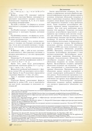 37 ISSN 2307-2447
Перспективы Науки и Образования. 2015. 1 (13)
pi
С P (0 < i < n):
φ,ψ ::= true | p0
| р1
| ... | pn
| ¬ φ | ψ / φ| Хφ | ψ U φ
| F φ | G φ.
Формула логики LTL описывает свойство
одного пути структуры Крипке, выходящего из
некоторого выделенного текущего состояния.
Темпоральные операторы X, F, G и U имеют
следующую интерпретацию:
Хφ (neXt ) означает, что формула φ должна
выполняться в следующем темпоральном состо-
янии,
Fφ (Finally) означает, что формула φ должна
выполняться в некотором будущем состоянии
пути,
Gφ (Globally) означает, что формула φ долж-
на выполняться в текущем состоянии и во всех
будущих состояниях пути,
ψ U φ (Until) означает, что φ должна выпол-
няться в текущем или будущем состоянии при
том, что во всех состояниях (начиная с текуще-
го) до этого момента должна выполняться фор-
мула ψ.
R (Release) : ψRφ – либо во всех состояни-
ях выполняется φ, либо существует состояние, в
котором выполняется ψ, а во всех предыдущих
выполнено φ.
Операторы F и G являются производными и
вводятся для удобства спецификации свойств: F
φ = true U φ, G φ = ¬ F. ¬φ
Кроме того, далее будут использоваться
классические логические связки V и =>: φ1
V φ2
=
¬ (¬φ1
/ ¬ φ2
), φ1
=> φ2
= ¬ φ1
V φ2
.
Формально отношение выполнимости = фор-
мулы логики LTL для некоторого пути π струк-
туры Крипке S над P индуктивно определяется
следующим образом: π = true; n|≠ false;
Здесь |= называют оператором индуктивно-
сти [20].
Структура Крипке удовлетворяет формуле
(свойству) φ логики LTL, если ψ выполняется
для всех путей, выходящих из начального со-
стояния s0
Заключение
Анализ представления геоданных, баз гео-
данных и современных методов обработки вре-
менной информации позволяет сформулировать
основные концепции обновления геоданных в
базах и хранилищах геоданных. Целесообразно
создавать новую форму представления времен-
ной компоненты геоданных в виде временных
меток. Такие геоданные целесообразно обо-
значить термином «явные темпоральные гео-
данные». Для этой цели необходимо ввести
понятие «тип времени». Семантику состояния
геоданных целесообразно представлять в двух
вариантах как «снимок» всей системы геодан-
ных при небольших объемах геоданных и как
дескриптивное описание при больших объемах
геоданных. В качестве методики обновления
целесообразно использовать темпоральную ло-
гику и темпоральные модели. Целесообразно
разделение системы логического обновления
геоданных (ЛОГ) как схемы-концепции и про-
граммы логического обновления геоданных
(ПЛОГ). Программу логического обновления
геоданных целесообразно реализовать в виде
автомата-индикатора. Целесообразно разде-
ление программы индикатора обновления и
программ технологического обновления. Це-
лесообразно создавать систему логического
обновления геоданных на основе структуры
Крипке. Целесообразно создавать программу
обновления геоданных как индикатор – авто-
мат, подключенный к технологическим про-
граммам обновления. Программа логического
обновления данных является надстройкой и
служит индикатором необходимости обновле-
ния данных. Технологические программы в со-
четании с эвристическими методами реализуют
собственно сам процесс вода информации и ее
актуализацию. Технологические программы
обновления геоданных требуют верификации
для контроля правильности обновления гео-
данных.
ЛИТЕРАТУРА
1.	 Савиных В.П., Цветков В.Я. Геоданные как системный информационный ресурс // Вестник Российской Академии Наук.
2014. Т. 84. № 9. С. 826-829.
2.	 Spatial Data Infrastructures and the INSPIRE Directive http://www.intergraph.com/global/uk/government/INSPIRE.aspx.
3.	 Концепция создания и развития инфраструктуры пространственных данных РФ распоряжение Правительства РФ от
21 августа 2006 г. №1157-р
4.	 Цветков В.Я. Пространственные данные и инфраструктура пространственных данных // Успехи современного
естествознания. 2013. № 5. С. 136-138.
5.	 Майоров А.А., Соловьёв И.В., Цветков В.Я., Дубов С. С., Шкуров Ф.Ф. Мониторинг инфраструктуры пространственных
данных. М.: Изд-во МИИГАиК, 2012. 198 с.
6.	 Матчин В.Т. Информационные ресурсы как инструмент научного исследования и развития // Вестник МГТУ МИРЭА.
2014. № 2 (3). С.235-256.
7.	 ЦветковВ.Я.Инфраструктурапространственныхданныхкакинструментподдержкиуправления//Общество:политика,
экономика, право. 2013. № 2. URL http://dom-hors.ru/issue/pep/2013-2/tsvetkov.pdf (дата обращения: 28.07.2014).
8.	 Yanuka M., Dullien F. A. L., Elrick D. E. Percolation processes and porous media: I. Geometrical and topological model of porous
media using a three-dimensional joint pore size distribution // Journal of colloid and interface science. 1986. Т. 112. №. 1. С. 24-
41.
9.	 Иванников А.Д., Кулагин В.П., Тихонов А.Н., Цветков В.Я. Геоинформатика. М.: МаксПресс 2001. 349 с.
10.	 Date C.J., Darwen H., Lorentzos N.A. Temporal data and the relational model: a detailed investigation into the application of
interval and relation theory to the problem of temporal database management. Morgan Kaufmann, 2003.
11.	 КостенкоБ.Б.,КузнецовС.Д.Историяиактуальныепроблемытемпоральныхбазданных//ТрудыИнститутасистемного
программирования РАН. 2007. Т. 13. №. 2.
12.	 Суворова А.В., Пащенко А.Е., Тулупьева Т.В. Оценка характеристик сверхкороткого временного ряда по гранулярным
данным о рекордных интервалах между событиями // Труды СПИИРАН. 2010. Т. 1. №. 12. С. 170-181.
 