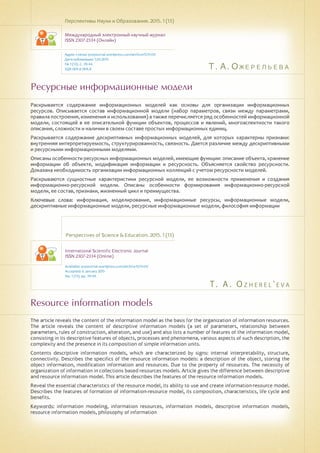 Т. А. Ожерельева
T . A . O z h e r e l ' e v a
Ресурсные информационные модели
Resource information models
Раскрывается содержание информационных моделей как основы для организации информационных
ресурсов. Описывается состав информационной модели (набор параметров, связи между параметрами,
правила построения, изменения и использования) а также перечисляется ряд особенностей информационной
модели, состоящей в ее описательной функции объектов, процессов и явлений, многоаспектности такого
описания, сложности и наличии в своем составе простых информационных единиц.
Раскрывается содержание дескриптивных информационных моделей, для которых характерны признаки:
внутренняя интерпретируемость, структурированность, связность. Дается различие между дескриптивными
и ресурсными информационными моделями.
Описаны особенности ресурсных информационных моделей, имеющие функции: описание объекта, хранение
информации об объекте, модификация информации и ресурсность. Объясняется свойство ресурсности.
Доказана необходимость организации информационных коллекций с учетом ресурсности моделей.
Раскрываются сущностные характеристики ресурсной модели, ее возможности применения и создания
информационно-ресурсной модели. Описаны особенности формирования информационно-ресурсной
модели, ее состав, признаки, жизненный цикл и преимущества.
Ключевые слова: информация, моделирование, информационные ресурсы, информационные модели,
дескриптивные информационные модели, ресурсные информационные модели, философия информации
Перспективы Науки и Образования. 2015. 1 (13)
Международный электронный научный журнал
ISSN 2307-2334 (Онлайн)
Адрес статьи: pnojournal.wordpress.com/archive15/15-01/
Дата публикации: 1.03.2015
№ 1 (13). С. 39-44.
УДК 004.6 004.8
Perspectives of Science & Education. 2015. 1 (13)
International Scientific Electronic Journal
ISSN 2307-2334 (Online)
Available: psejournal.wordpress.com/archive15/15-01/
Accepted: 6 January 2015
No. 1 (13). pp. 39-44.
The article reveals the content of the information model as the basis for the organization of information resources.
The article reveals the content of descriptive information models (a set of parameters, relationship between
parameters, rules of construction, alteration, and use) and also lists a number of features of the information model,
consisting in its descriptive features of objects, processes and phenomena, various aspects of such description, the
complexity and the presence in its composition of simple information units.
Contents descriptive information models, which are characterized by signs: internal interpretability, structure,
connectivity. Describes the specifics of the resource information models: a description of the object, storing the
object information, modification information and resources. Due to the property of resources. The necessity of
organization of information in collections based resources models. Article gives the difference between descriptive
and resource information model. This article describes the features of the resource information models.
Reveal the essential characteristics of the resource model, its ability to use and create information-resource model.
Describes the features of formation of information-resource model, its composition, characteristics, life cycle and
benefits.
Keywords: information modeling, information resources, information models, descriptive information models,
resource information models, philosophy of information
 