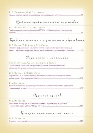 Е. В. Тымченко, И. И. Скотников
Модели компьютерной деловой игры как инструмент обучения....................................75
Проблемы профессиональной подготовки
Л. П. Барылкина, Г. С. Остапенко
Проблемы введения и реализации ФГОС и профессионального стандарта
педагога............................................................................................................................81
Про б лемы школь н ого и дошкольного образования
Н. В. Морзе, Т. В. Мукий, О. Н. Сюрин
Развитие рефлексивных компетентностей и гуманистического потенциала
личности учащегося средней школы в условиях информационного общества..............87
П е д а г о г и к а и п с и х о л о г и я
А.С.Кочарян, А.А.Макаренко, Ван СяоЛун
Соотношение ценности-доступности в разных жизненных сферах
китайских студентов.........................................................................................................96
И. В. Фокина, Е. В. Щеголева
Рефлексия как условие формирования психологической компетентности
у студентов – будущих педагогов...................................................................................101
С. М. Щербина
Анализ личностных особенностей женщин, имеющих опыт взаимодействия
с приемными детьми.......................................................................................................107
И з у ч е н и е я з ы к о в
М. В. Йорданова
Аллегории, метафоры и аллюзии на свободу в рассказах „Карачакал”
Георгия Райчева и „Яблан” Петра Кочича.....................................................................113
И с т о р и я п е д а г о г и ч е с к о й м ы с л и
М. Т. Терзиева
В орбите толстовства......................................................................................................118
 