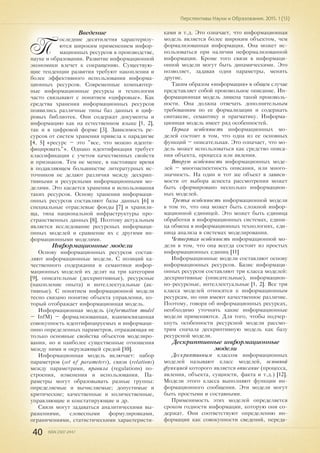 40 ISSN 2307-2447
Перспективы Науки и Образования. 2015. 1 (13)
Введение
П
оследние десятилетия характеризу-
ются широким применением инфор-
мационных ресурсов в производстве,
науке и образовании. Развитие информационной
экономики влечет к сокращению. Существую-
щие тенденции развития требуют накопления и
более эффективного использования информа-
ционных ресурсов. Современные компьютер-
ные информационные ресурсы и технологии
часто связывают с понятием «цифровые». Как
средства хранения информационных ресурсов
появились различные типы баз данных и циф-
ровых библиотек. Они содержат документы и
информацию как на естественном языке [1, 2],
так и в цифровой форме [3]. Зависимость ре-
сурсов от систем хранения привела к парадигме
[4, 5] «ресурс – это "все, что можно иденти-
фицировать"». Однако идентификация требует
классификации с учетом качественных свойств
и признаков. Тем не менее, в настоящее время
в подавляющем большинстве литературных ис-
точников не делают различия между дескрип-
тивными и ресурсными информационными мо-
делями. Это касается хранения и использования
таких ресурсов. Основу хранения информаци-
онных ресурсов составляют базы данных [6] и
специальные отраслевые фонды [7] и хранили-
ща, типа национальной инфраструктуры про-
странственных данных [8]. Поэтому актуальным
является исследование ресурсных информаци-
онных моделей и сравнение их с другими ин-
формационными моделями.
Информационные модели
Основу информационных ресурсов состав-
ляют информационные модели. С позиций ка-
чественного содержания и семантики инфор-
мационных моделей их делят на три категории
[9], описательные (дескриптивные), ресурсные
(накопление опыта) и интеллектуальные (ак-
тивные). С понятием информационной модели
тесно связано понятие объекта управления, ко-
торый отображает информационная модель.
Информационная модель (information model
– InfM) – формализованная, взаимосвязанная
совокупность идентифицируемых и информаци-
онно определенных параметров, отражающая не
только основные свойства объектов моделиро-
вания, но и наиболее существенные отношения
между ними и окружающей средой [10].
Информационная модель включает: набор
параметров (set of parameters), связи (relations)
между параметрами, правила (regulations) по-
строения, изменения и использования. Па-
раметры могут образовывать разные группы:
определяемые и вычисляемые; допустимые и
критические; качественные и количественные,
управляющие и констатирующие и др.
Связи могут задаваться аналитическими вы-
ражениями, словесными формулировками,
ограничениями, статистическими характеристи-
ками и т.д. Это означает, что информационная
модель является более широким объектом, чем
формализованная информация. Она может ис-
пользоваться при наличии неформализованной
информации. Кроме того связи в информаци-
онной модели могут быть динамическими. Это
позволяет, задавая одни параметры, менять
другие.
Таким образом «информация» в общем случае
представляет собой произвольное описание. Ин-
формационная модель лишена такой произволь-
ности. Она должна отвечать дополнительным
требованиям по ее формализации и содержать
синтаксис, семантику и прагматику. Информа-
ционная модель имеет ряд особенностей.
Первая особенность информационных мо-
делей состоит в том, что одна из ее основных
функций – описательная. Это означает, что мо-
дель может использоваться как средство описа-
ния объекта, процесса или явления.
Вторую особенность информационных моде-
лей – многоаспектность описания, или много-
значность. На один и тот же объект в зависи-
мости от выбора аспекта рассмотрения может
быть сформировано несколько информацион-
ных моделей.
Третья особенность информационной модели
в том то, что она может быть сложной инфор-
мационной единицей. Это может быть единица
обработки в информационных системах, едини-
ца обмена в информационных технологиях, еди-
ница анализа в системах моделирования.
Четвертая особенность информационной мо-
дели в том, что она всегда состоит из простых
информационных единиц [11]
Информационные модели составляют основу
информационных ресурсов. Базис информаци-
онных ресурсов составляют три класса моделей:
дескриптивные (описательные), информацион-
но-ресурсные, интеллектуальные [1, 2]. Все три
класса моделей относятся к информационным
ресурсам, но они имеют качественное различие.
Поэтому, говоря об информационных ресурсах,
необходимо уточнять какие информационные
модели применяются. Для того, чтобы подчер-
кнуть особенности ресурсной модели рассмо-
трим сначала дескриптивную модель как базу
ресурсной модели.
Дескриптивные информационные
модели
Дескриптивным классом информационных
моделей называют класс моделей, основной
функцией которого является описание (процесса,
явления, объекта, сущности, факта и т.д.) [12].
Модели этого класса выполняют функции ин-
формационного сообщения. Эти модели могут
быть простыми и составными.
Применимость этих моделей определяется
сроком годности информации, которую они со-
держат. Они соответствуют определению ин-
формации как совокупности сведений, переда-
 