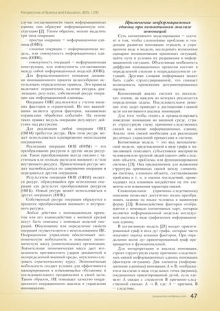 pnojournal.wordpress.com
Perspectives of Science and Education. 2015. 1 (13)
47
случае согласованности таких информационных
единиц они образуют информационную кон-
струкцию [2]. Таким образом, можно выделить
три типа операции:
• простая операция – информационная еди-
ница (ОИЕ);
• сложная операция – информационная мо-
дель, или совокупность информационных еди-
ниц (ОИМ);
• совокупность операций – информационная
конструкция, или совокупность согласованных
между собой информационных моделей (ОИК).
Для формализованного описания динами-
ки инновационного проекта целесообразно ис-
пользовать определенные правила. Эти правила
включают: ограничения, наличие ресурса, реа-
лизацию, результат, собственный ресурс опера-
ции как информационной единицы.
Операции ОИЕ реализуются с учетом внеш-
них факторов и ограничений. Из них важней-
шими является группа факторов, называемых
«правилами обработки событий». На основе
таких правил модуль операции регулирует дей-
ствия над ресурсами.
Для реализации любой операции ОИЕ
(ОИМ) требуется ресурс. При этом ресурс мо-
жет использоваться одновременно несколькими
операциями.
Реализация операции ОИЕ (ОИМ) – это
преобразование ресурсов в другие виды ресур-
сов. Такое преобразование всегда связано с ча-
стичным или полным расходом внешнего и/или
внутреннего ресурса. Привлеченный ресурс мо-
жет высвобождаться по завершении операции и
передаваться другим операциям.
Результатом операции ОИЕ (ОИМ) являет-
ся ресурс, образующийся при исполнении опе-
рации как результат преобразования ресурсов
(ОИК). Новый ресурс может использоваться в
других операциях (ОИК).
Собственный ресурс операции образуется в
процессе преобразования внешнего и внутрен-
него ресурса.
Любые действия с инновационным проек-
том или его взаимодействие с внешней средой
могут быть описаны с помощью моделей опе-
раций. Обоснование или определение свойств
операций осуществляется с использованием ИЕ.
Операционное управление обеспечивает эко-
номическую мобильность и повышает эконо-
мическую массу (капитализацию) организации.
Значительная экономическая масса дает воз-
можность противостоять ударам динамичной и
неопределенной внешней среды, неуклонно сле-
довать стратегическому курсу. Экономическая
мобильность создает условия для эффективного
маневрирования в изменяющейся обстановке и
последовательного продвижения к своей цели.
Таким образом, ИЕ повышает качество опера-
ционного операционного анализа и управления
инновациями.
Применение информационных
единиц при когнитивном анализе
инноваций
Суть когнитивного моделирования – состо-
ит в том, чтобы сложнейшие проблемы и тен-
денции развития инновации отразить в упро-
щенном виде в модели, исследовать возможные
сценарии возникновения кризисных ситуаций,
найти пути и условия их разрешения в инфор-
мационной ситуации. Объективная особенность
диффузии инновационных проектов состоит в
определенной степени в непредсказуемости си-
туаций. Другими словами информация может
быть слабо структурированной, что снижает
возможность применения детерминированных
оценок.
Когнитивный анализ состоит из несколь-
ких этапов, на каждом из которых реализуется
определенная задача. Последовательное реше-
ние этих задач приводит к достижению главной
цели когнитивного анализа инноваций.
Для того чтобы понять и проанализировать
поведение инновации во внешней среде, стро-
ят структурную схему причинно-следственных
связей на основе информационных единиц.
Анализ этих связей необходим для реализации
различных управлений процессами в системе.
Когнитивная модель – это вид математиче-
ской модели, представленной в виде графа и по-
зволяющей описывать субъективное восприятие
человеком или группой людей какого-либо слож-
ного объекта, проблемы или функционирования
системы [21]. Она предназначена для выявления
структуры причинных связей между элемента-
ми системы, сложного объекта, составляющими
проблемы и т. п. и оценки последствий, проис-
ходящих под влиянием воздействия на эти эле-
менты или изменения характера связей.
Секвенциальное (причинно-следственное)
описание позволяет достаточно полно преобра-
зовать задание на языке человека в машинную
форму [22]. Взаимодействие факторов отобра-
жается с помощью когнитивных карт, которые
являются информационной моделью исследуе-
мой системы в виде графических информацион-
ных единиц.
В когнитивную модель [21] входят ориенти-
рованный граф и веса дуг графа, которые часто
означают оценка влияния факторов. При опре-
делении весов дуг ориентированный граф пре-
вращается в функциональный.
Для интерпретации и анализа инновации,
строят структурную схему причинно-следствен-
ных связей информационных единиц инновации
(факторов ситуации). Два элемента (информа-
ционные единицы) инновации А и В, изобража-
ются на схеме в виде отдельных точек (вершин),
соединенных ориентированной дугой, если эле-
мент А связан с элементом В причинно-след-
ственной связью: А → В, где: А – причина, В
– следствие.
 