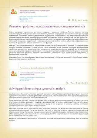 В. Я. Цветков
V . Y a . T s v e t k o v
Решение проблем с использованием системного анализа
Solving problems using a systematic analysis
Статья раскрывает применение системного подхода к решению проблем. Понятие сложная система
используется для обобщенного описания объектов, явлений и процессов. Статья описывает три подхода
применения системного анализа: дедуктивный, индуктивный и абдуктивный. Под дедуктивным подходом
понимается фрагментарное изучение, упорядочение и обработку свойств объектов, систем или процессов.
Индуктивный подход – включающий обобщенное изучение системных свойств объектов, информационных
коллекций, процессов. Абдуктивный – совокупное изучение свойств систем, объектов, информационных
коллекций, процессов в аспекте выполняемых ими функций.
Описана структурная вложенность объектов как основа для системного поиска решений. Статья описывает
процесс решения проблемы в теории систем. Статья описывает этапы решения проблемы: формулировка
проблемы; определение цели; выявление средств или ресурсов; построение моделей для отображения
связи цель-средства, определение критерия, с помощью которого отыскивается наиболее предпочтительное
решение; принятие решения, которое обеспечивает достижение цели имеющимися средствами с
наименьшими затратами.
Ключевые слова: системный анализ, философия информации, структурная вложенность, проблемы, задачи,
решения, этапы решения проблемы
Перспективы Науки и Образования. 2015. 1 (13)
Международный электронный научный журнал
ISSN 2307-2334 (Онлайн)
Адрес статьи: pnojournal.wordpress.com/archive15/15-01/
Дата публикации: 1.03.2015
№ 1 (13). С. 50-55.
УДК 001.51: 528: 001.891.3
Perspectives of Science & Education. 2015. 1 (13)
International Scientific Electronic Journal
ISSN 2307-2334 (Online)
Available: psejournal.wordpress.com/archive15/15-01/
Accepted: 23 December 2014
No. 1 (13). pp. 50-55.
Article discloses the use of a systematic approach to problem solving. The concept of a complex system is used for
a generalized description of objects, phenomena and processes. This article describes three approaches application
of systems analysis: deductive, inductive and abductive.
Under deductive approach means fragmentary study, ordering, and processing properties of objects, systems
or processes. Inductive approach – including a generalized study of system properties of interest, information
collections processes. Abductive – comprehensive study of the properties of systems, facilities, information
collections, processes in the aspect of their functions.
Described structural nested objects as the basis for system solutions. This article describes the process of solving
problems in systems theory. This article describes the steps to solve the problem: statement problem; defining
objectives; identifying the means or resources; construction of models to display the link target funds, the definition
of the criterion, which is the most preferred solution; a solution that ensures the achievement of the objectives of
the available funds with the lowest costs.
Keywords: system analysis, philosophy of information, structural nesting problems, tasks solving, steps to solve the
problem
 