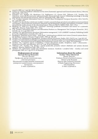55 ISSN 2307-2447
Перспективы Науки и Образования. 2015. 1 (13)
research, 2009, no. 5, pp.146-148 (in Russian).
10.	 Uemov A.I. Sistemnyi podkhod i obshchaia teoriia sistem [Systematic approach and General systems theory]. Moscow,
Mysl' Publ., 1978. 272 p.
11.	 Ivannikov A.D., Kulagin V.P., Mordvinov V.A, Naikhanova L.V., Ovezov B.B., Tikhonov A.N., Tsvetkov V.Ia.
Poluchenie znanii dlia formirovaniia informatsionnykh obrazovatel'nykh resursov [Obtaining knowledge to develop
information and educational resources]. Moscow, Informika Publ., 2008. 440 p.
12.	 V.Ya. Tsvetkov. Semantic Information Units as L. Floridi’s Ideas Development. European Researcher, 2012, Vol.(25),
no. 7, pp.1036-1041.
13.	 Tsvetkov V.Ia. Razrabotka i issledovanie modelei i metodov semanticheskogo upravleniia intensifitsirovannymi potokami
mul'timedia v obrazovatel'nom prostranstve [Research and development of models and methods of semantic control
intensified the media streams in the educational space]. Moscow, MGTU MIREA Publ., 2013. 178 p.
14.	 Blauberg I.V., Iudin E.G. Stanovlenie i sushchnost' sistemnogo podkhoda [Formation and essence of a systematic
approach]. Moscow, Nauka Publ., 1973. 114 p.
15.	 V.Ya. Tsvetkov. Information Situation and Information Position as a Management Tool. European Researcher, 2012,
Vol.(36), no. 12-1, pp.2166-2170.
16.	 Tsvetkov V.Ia. Informatsionnoe upravlenie [Information management]. LAP LAMBERT Academic Publishing GmbH
& Co. KG, Saarbrücken, Germany, 2012. 201 p.
17.	 Boulding K. Obshchaia teoriia sistem – skelet nauki / Issledovaniia po obshchei teorii sistem [General systems theory -
the skeleton of science]. Moscow, Progress Publ., 1969. pp. 106-124.
18.	 Tsvetkov V.Ya. Multipurpose Management. European Journal of Economic Studies, 2012, Vol.(2), no. 2, pp.140-143.
19.	 TsvetkovV.Ia.Informationmodelinginsociologicalresearch.Mezhdunarodnyizhurnalprikladnykhifundamental'nykh
issledovanii - International journal of applied and fundamental research, 2013, no. 4, pp.87-90 (in Russian).
20.	 Tsvetkov V.Ia. Cognitive aspects of building a virtual educational models. Perspektivy nauki i obrazovaniia -
Perspectives of science and education, 2013, no. 3, pp. 38-46 (in Russian).
21.	 Tikhonov A.N., Tsvetkov V.Ia. Metody i sistemy podderzhki priniatiia reshenii [Methods and systems decision
support]. Moscow, MaksPress Publ., 2001. 312 p.
22.	 Tsvetkov V.Ia. Information model and information resources. Geodeziia i aerofotos"emka - Geodesy and aerial
photography, 2005, no. 3, pp. 85-91 (in Russian).
Информация об авторе
Цветков Виктор Яковлевич
(Россия, Москва)
Профессор, доктор технических наук,
советник ректората
Московский государственный технический
университет радиотехники, электроники и
автоматики
E-mail: cvj2@mail.ru
Information about the author
Tsvetkov Viktor Yakovlevich
(Russia, Moscow)
Professor, Doctor of technical sciences,
Advisor to the Rectorate
Moscow State Technical University
of Radio Engineering, Electronics
and Automation
E-mail: cvj2@mail.ru
 