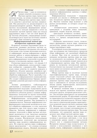 57 ISSN 2307-2447
Перспективы Науки и Образования. 2015. 1 (13)
Введение
К
артина мира – одно из основопола-
гающих понятий в познании и науке.
Научная картина мира строится как
сложная система, на основе познания окружаю-
щего мира. Общенаучная картина мира строит-
ся на единстве в различных научных направле-
ний. Она реализуется на дисциплинарном и на
междисциплинарном уровнях. Развитие наук и
научных исследований, формирование множе-
ства моделей и методов направлено в итоге на
построение научной картины мира или модели
окружающего мира в той или иной форме [1,
2]. Система убеждений, утверждающая осново-
полагающую роль науки как источника знаний и
суждений о мире называется сциентизм.
Информационный подход при
построении картины мира
В процессе познания окружающей среды че-
ловечество, развивает различные научные на-
правления. В процессе построения этих моделей
в последние годы человек интенсивно использу-
ет информацию, методы информатики и другие
подходы работы и манипулирования с инфор-
мацией. Поэтому в настоящее время возрастает
роль информационных технологий и подходов к
анализу и построению картины мира [3, 4].
Статистика свидетельствует, что каждые 2-3
года объем информации, используемой в миро-
вом сообществе, удваивается [5] . Принципи-
ально новые качества по скорости передачи и
обработки, объемов хранения, приобрели про-
граммно-технические средства коммуникаций и
обработки информации. Растут масштабы и ин-
тенсивность информационного взаимодействия.
Это создает информационные барьеры препят-
ствующие усвоению растущего потока информа-
ции.
Активно расширяются, глобализируются
действующие и возникают новые отрасли ин-
формационной индустрии. Существенно растет
информационная составляющая экономической
активности субъектов рынка и влияние инфор-
мационных технологий на научно-технический,
интеллектуальный потенциал и здоровье наций.
Информационная составляющая общества
является основой развития. Она развивается и
совершенствуется. Значение информатики и ин-
формационных технологий заключается не толь-
ко в обработке информации, а в том, насколько
развивается при этом модель мира человека и
общества. Значение информатики и информа-
ционных технологий в сфере научных исследо-
ваний заключается в том, насколько адекватны
применяемые модели реальной среде прожи-
вания человека. Инструментом использования
информационных технологий при построении
картины мира являются информационные мо-
дели. По существу картина мира в информаци-
онном представлении – это сложная составная
информационная модель. Основой построения
простых и сложных информационных моделей
являются информационные единицы и инфор-
мационные объекты.
Информационные технологии – посредник
полезный для анализа и обобщения информа-
ции. Создателем картины мира остается чело-
век. Научное освоение мира включает в себя
разные составляющие, из которых следует вы-
делить [6]:
• познавательную деятельность человека,
приводящую к созданию новых концепций,
принципов, теорий, моделей, методов;
• прикладную активность человека, приво-
дящую к созданию автоматизированных произ-
водств, т.е. процесс материализации научных
исследований;
• обобщение накопленного опыта, позволя-
ющего формировать модели мира, адекватные
достигнутому уровню научного развития и по-
знания окружающего мира.
Утилитарный подход рассматривает космиче-
ские исследования как совокупность процессов
сбора информации для дальнейшей обработки
и анализа. При этом не уделяется должного
внимания построению картины мира как зада-
чи космического исследования. В тоже время,
космические исследования играют важную роль
в формировании картины мира. Она ориенти-
рована на построение интегральной картины.
Соответственно она оказывает воздействие и на
науки прямо или косвенно связанные с космиче-
скими исследованиями.
Общая картина мира не исключает наличие
персонифицированных картин мира, которые
создает отдельный субъект при анализе и по-
знании окружающего мира. Эти персонифици-
рованных картины мира существенно различа-
ются в зависимости от методов исследования,
объема знаний, мировоззрения, ментальности,
традиций и других факторов.
В процессе познания мира и создания его
модели или картины возможны нехватка опи-
сательных средств, которыми располагает субъ-
ект. Эта ситуация характеризует так называемый
семантический разрыв. В простейшей ситуации
он характеризуется нехваткой языковых средств
для описания действительности. В более широ-
ком смысле семантический разрыв характеризу-
ется нехваткой средств научного описания мира
[7]. Интеграция наук позволяет преодолевать
этот разрыв, чем и создает интеграционные ин-
струменты построения картины мира. Чем выше
интеграция, тем адекватней картина мира от-
дельных наук общей научной картине мира.
Кроме того, сама картина мира мотивирует
человека к различным действиям, в том числе
и повышению уровня знаний в определенной
области или к совершенствованию методов.
Восприятие внешнего мира осуществляется че-
ловеком с использованием имеющихся у него
знаний, опыта, информации о внешнем мире и
 