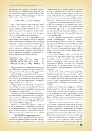 pnojournal.wordpress.com
Perspectives of Science and Education. 2015. 1 (13)
58
применяемых инструментов познания. Это слу-
жит основой построения новых моделей мира
или модификации существующей. Такой подход
дает основание изобразить процесс построения
модели мира в виде выражения (1).
F{M(ti
), Q(ti-1
), P (ti-1
) } → Q(ti
) (1)
M(ti
) – актуальные текущие сведения о внеш-
нем мире, доступные человеку; Q(ti-1
) – опыт
(модель мира предшествующая); P (ti-1
) – ин-
струменты познания (концепции, теории, мето-
ды) полученные, на основе накопленного опыта
изучения мира. Q(ti
) – модель мира построен-
ная на основе процесса моделирования.
F{M(ti
), Q(ti-1
), P (ti-1
)} – функционал пре-
образования, описывающий способ преобразо-
вания информации о внешнем мире на основе
актуальных сведений, предшествующего опыта,
известных инструментов познания. Этот функ-
ционал зависит от принятой модели внешнего
мира и принятых известных инструментов по-
знания. На практике возможны разные процес-
сы построения модели Q(ti
). Эти процессы от-
ражены выражениями (a), (b), (c), (d)
F{M(ti
), Q(ti-1
), P (ti-1
) } → Q(ti
) (a)
F{M(ti
), [Q(ti-1
)+δQ], P (ti-1
) } → Q(ti
) + δQ (Q) (b)
F{M(ti
), Q(ti-1
), [P (ti-1
)+ δP]} → Q(ti
) + δQ (P) (c)
F{M(ti
), [Q(ti-1
)+δQ], P (ti-1
) } → Q(ti
) + δQ (Q, P) (d)
Процесс (a) реализуется на основе накоплен-
ной информации о внешнем мире, предшеству-
ющего опыта и известных инструментов позна-
ния. Он приводит к новой модели Q(ti
)
Процесс (b) реализуется на основе накоплен-
ной информации о внешнем мире, предшеству-
ющего опыта и модификации этого опыта δQ и
известных инструментов познания. Он приводит
к новой модели Q(ti
) + δQ (Q).
Процесс (c) реализуется на основе накоплен-
ной информации о внешнем мире, предшеству-
ющего опыта, известных инструментов познания
и модификации этих инструментов познания δP.
Он приводит к новой модели Q(ti
) + δQ (P).
Процесс (d) реализуется на основе накоплен-
ной информации о внешнем мире, предшеству-
ющего опыта, модификации этого опыта δQ, из-
вестных инструментов познания и модификации
этих инструментов познания δP. Он приводит к
новой модели Q(ti
) + δQ (Q, P).
Процесс (d) наиболее сложный. Таким об-
разом, в зависимости от компонент функциона-
ла преобразования могут получаться различные
модели. Таким образом, персонифицированная
картина мира строится на отношениях индивида
с окружающим миром
Космические пространства
Человек черпает информацию об окружаю-
щем мире в информационном поле [8]. Мир есть
система систем, вложенных друг в друга. Эти
совокупности систем можно строить по-разному
исходя из самой мелкой системы до самой круп-
ной. Рассматривая процесс освоения космиче-
ского пространства как процесс познания мира,
можно связать его с познанием мира на плане-
те Земля. Это дает основание построить схему
вложенных пространств, приведенную на рис.1.
Подробная структуризация описана в рабо-
те [9]. Остановимся на космических простран-
ствах. Следует также отметить, что новая наука
геоинформатика изучает три пространства низ-
ших уровней. Из приведенных на рис.1 это сле-
дующие пространства: подземное пространство,
наземное пространство и околоземное космиче-
ское пространство.
Следует обратить внимание на то, что по на-
званию геоинформатика – наука, связанная с
изучением Земли. Но по сущности ее методы
исследований перешагнули земные рамки и рас-
пространились на исследование космического
пространства. Можно определить геоинформа-
тику как науку, интегрирующие другие науки о
Земле с целью создания полной информацион-
ной картины мира.
Это также говорит о том, что для настоя-
щего времени характерна междисциплинарность
и стирание узких рамок одной науки как огра-
ниченной области исследований. В частности,
термин «география» также используется при
описании не земных объектов [10]. Геодезия
переводится как «деление Земли». Но в насто-
ящее время с успехом применяют космическую
геодезию.
В работе [11] даны границы некоторых про-
странства из приведенных на рисунке 1. Следует
отметить тенденцию смещения границы около-
земного пространства постоянно смещается, что
обусловлено освоением космического простран-
ства. В таблице 1 даны границы ближних к Зем-
ле пространств. Подробно их описание дано в
[11, 12].
Следует отметить, что космос по междуна-
родному праву начинается за 100 км от поверх-
ности Земли. На высоте свыше 100 км любая
страна может использовать космический объ-
ект и перемещать его над территорией другой
страны, не нарушая ее границ и суверенитета.
Высота 100 км трактуется как граница авиаци-
онных полетов, а выше начинаются космические
полеты.
Говоря о познании окружающего мира, сле-
дует отметить процедуру наблюдения. В косми-
ческих исследованиях функции наблюдения вы-
полняет глобальный космический мониторинг
[9, 13]. Кроме процедуры наблюдения в про-
цессах познания используют сравнение. Одну из
функций сравнения в космических исследовани-
ях выполняет сравнительная планетология [14].
Говоря об околоземном космическом про-
странстве, следует отметить новую антропо-
генную проблему. Появление малых небесных
 