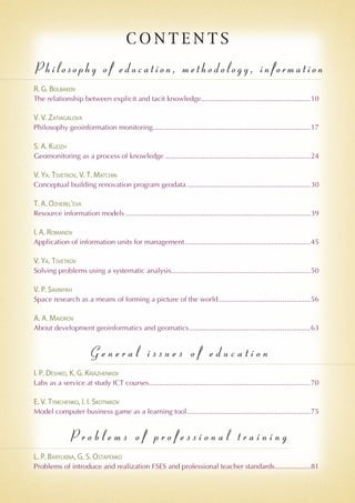 C O N T E N T S
Philosophy of education, methodology, information
R. G. Bolbakov
The relationship between explicit and tacit knowledge........................................................10
V. V. Zatiagalova
Philosophy geoinformation monitoring................................................................................17
S. A. Kudzh
Geomonitoring as a process of knowledge..........................................................................24
V. Ya. Tsvetkov, V. T. Matchin
Conceptual building renovation program geodata...............................................................30
T. A. Ozherel'eva
Resource information models..............................................................................................39
I. A. Romanov
Application of information units for management................................................................45
V. Ya. Tsvetkov
Solving problems using a systematic analysis.......................................................................50
V. P. Savinykh
Space research as a means of forming a picture of the world...............................................56
A. A. Maiorov
About development geoinformatics and geomatics..............................................................63
G e n e r a l i s s u e s o f e d u c a t i o n
I. P. Deshko, K. G. Kriazhenkov
Labs as a service at study ICT courses..................................................................................70
E. V. Tymchenko, I. I. Skotnikov
Model computer business game as a learning tool...............................................................75
P r o b l e m s o f p r o f e s s i o n a l t r a i n i n g
L. P. Barylkina, G. S. Ostapenko
Problems of introduce and realization FSES and professional teacher standards...................81
 