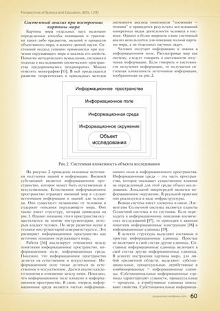 pnojournal.wordpress.com
Perspectives of Science and Education. 2015. 1 (13)
60
Системный анализ при построении
картины мира
Картины мира отдельных наук включают
определенные способы понимания и трактов-
ки каких-либо предметов, явлений и процессов
объективного мира, в аспекте данной науки. Си-
стемный подход успешно применяется при изу-
чении окружающего мира и анализа его свойств.
Попытки методического осмысления, системного
подхода к исследованию космического простран-
ства предпринимались неоднократно. Можно
отметить монографию [15]. В ней продолжается
развитие теоретических и прикладных методов
системного анализа комплексов "космонавт –
техника" и приводятся результаты исследований
конкретных видов деятельности человека в кос-
мосе. Однако в более широком плане системный
анализ используется для описания полной карти-
ны мира, а не отдельных научных задач.
Человек получает информацию и знания в
информационном поле. Рассматривая мир как
систему, следует говорить о системности полу-
чения информации. Если говорить о системно-
сти получения информации, то получается си-
стемная вложенность источников информации,
изображенная на рис.2.
Объект
исследования
Информационное поле
Информационная среда
Информационное окружение
Информационное пространство
Рис.2. Системная вложенность объекта исследования
На рисунке 2 приведены основные источни-
ки получения знаний и информации. Внешней
субстанцией является информационное про-
странство, которое может быть естественным и
искусственным. Естественное информационное
пространство отражает внешний мир и служит
источником информации и знаний для челове-
ка. Оно существует независимо от человека и
содержит описания окружающего мира. Оно
также имеет структуру, которая приведена на
рис.1. Однако познание этого пространства осу-
ществляется на основе инструментария, кото-
рым владеет человек. По мере развития науки и
техники инструментарий совершенствуется. Это
расширяет информационное пространство как
источник познания окружающего мира.
Работа [16] анализирует отношения между
понятиями информационное пространство, ин-
формационное поле, информационная среда.
Показано, что информационное пространство
делится на естественное и искусственное. Ин-
формационное поле также делиться на есте-
ственное и искусственное. Дается анализ каждо-
го понятия и отношение между ними. Показано,
что информационное поле вложено в информа-
ционное пространство. В свою, очередь инфор-
мационная среда является частью информаци-
онного поля и информационного пространства.
Информационная среда – эта часть простран-
ства, которое оказывает существенное влияние
на определенный для этой среды объект иссле-
дования. Локальной микросредой является ин-
формационное окружение. В реальной практике
оно реализуется в виде инфраструктуры.
Всякая система имеет элементы и связи. Эле-
ментами Солнечной системы являются планеты
Солнечной системы и их спутники. Если пере-
ходить к информационному описанию космиче-
ских исследований [17], то приходим к важным
понятиям информационные конструкции [18] и
информационные единицы [19].
В аспекте структуры выделяют составные и
простые информационные единицы. Простые
не включают в свой состав другие единицы. Со-
ставные информационные единицы включают в
свой состав другие информационные единицы.
В аспекте построения картины мира, для лю-
бой предметной области, выделяют: субстан-
циональные, процессуальные, атрибутивные и
комбинированные – информационные едини-
цы. Субстанциональные информационные еди-
ницы характеризуют сущности, процессуальные
– процессы, а атрибутивные единицы описы-
вают свойства. Субстанциональные информаци-
 