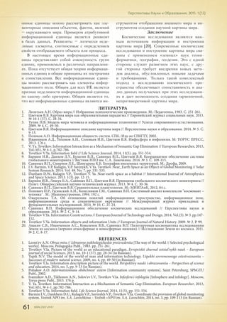 61 ISSN 2307-2447
Перспективы Науки и Образования. 2015. 1 (13)
онные единицы можно рассматривать как эле-
ментарные описания объектов, фактов, явлений
– окружающего мира. Примером атрибутивной
информационной единицы является реквизит
в базах данных. Реквизиты – логически неде-
лимые элементы, соотносимые с определением
свойств отображаемого объекта или процесса.
В настоящее время информационные еди-
ницы представляют собой совокупность групп
единиц, применяемых в различных направлени-
ях. Пока отсутствует общая теория информаци-
онных единиц и общие принципы их построения
и сопоставления. Все информационные едини-
цы можно рассматривать как элементы инфор-
мационного поля. Общим для всех ИЕ является
признак неделимости информационной единицы
по какому-либо критерию. Общим является то,
что все информационные единицы являются ин-
струментом отображения внешнего мира и ин-
струментом создания научной картины мира.
Заключение
Космические исследования являются важ-
ным источником информации и построения
картины мира [20]. Современные космические
исследования и построение картины мира свя-
заны с применением «земных» наук геоин-
форматики, географии, геодезии. Это с одной
стороны служит развитием этих наук, с дру-
гой стороны требует внедрения новых мето-
дов анализа, обусловленных новыми задачами
и требованиями. Только такой комплексный
подход к исследованию космического про-
странства обеспечивает сопоставимость и ана-
лиз данных получаемых при этих исследовани-
ях и дает возможность создания гармоничной,
непротиворечивой картины мира.
ЛИТЕРАТУРА
1.	 Леонтьев А.Н. Образ мира // Избранные психологические произведения. М.: Педагогика, 1983. С. 251-261.
2.	 Цветков В.Я. Картина мира как образовательная парадигма // Европейский журнал социальных наук. 2013.
№ 10-1 (37). С. 28-34.
3.	 Тупик Н.В. Модель мира человека и информационные технологии // Успехи современного естествознания.
2009. № 4. С. 49-50.
4.	 Цветков В.Я. Информационное описание картины мира // Перспективы науки и образования. 2014. № 5. С.
9-13.
5.	 Поляков А.О. Информационная общность систем. СПб.: Изд-во СПбГТУ, 2002.
6.	 Иванников А.Д., Тихонов А.Н., Соловьев И.В., Цветков В.Я. Инфосфера и инфология. М: ТОРУС ПРЕСС,
2013. 176 c.
7.	 V. Yа. Tsvetkov. Information Interaction as a Mechanism of Semantic Gap Elimination // European Researcher, 2013,
Vol.(45), № 4-1, p.782-786.
8.	 Tsvetkov V.Ya. Information field // Life Science Journal. 2014. 11(5). pр. 551-554.
9.	 Бармин И.В., Данхем Д.У., Кулагин В.П., Савиных В.П., Цветков В.Я. Координатное обеспечение системы
глобального мониторинга // Вестник НПО им. С.А. Лавочкина. 2014. № 3. С. 109-115.
10.	 Савиных В.П., Смирнов Л.Е., Шингарева К.Б. География внеземных территорий. М.: Дрофа, 2009.
11.	 I.V. Barmin, V.P. Kulagin, V.P. Savinykh, V.Ya. Tsvetkov. Near_Earth Space as an Object of Global Monitoring // Solar
System Research. 2014. Vol. 48. No. 7. pp. 531-535.
12.	 Dunham D.W., Kulagin V.P., Tsvetkov V. Ya. Near-earth space as a habitat // International Journal of Astrophysics
and Space Science. 2013. 1(3). pp. 12-15.
13.	 Бармин И.В., Лящук Б.А., Савиных В.П., Цветков В.Я. Принципы глобального космического мониторинга //
Полет. Общероссийский научно-технический журнал. 2013. № 4. С. 30-36.
14.	 Савиных В.П., Цветков В.Я. Сравнительная планетология. М.: МИИГАиК, 2012, 84 с.
15.	 Попович П.Р., Гусинский А.И., Колесников Г.М., Савиных В.П. Системный анализ комплексов "космонавт –
техника" . М.: Машиностроение, 1994. 192 с.
16.	 Ожерельева Т.А. Об отношении понятий информационное пространство, информационное поле,
информационная среда и семантическое окружение // Международный журнал прикладных и
фундаментальных исследований. 2014. № 10. С. 21-24.
17.	 Савиных В.П. Информационное обеспечение космических исследований // Перспективы науки и
образования. 2014. № 2. С. 9-14.
18.	 Tsvetkov V.Ya. Information Constructions // European Journal of Technology and Design. 2014. Vol.(5). № 3. pp.147-
152.
19.	 Tsvetkov V.Ya. Information objects and information Units // Eurupean Journal of Natural History. 2009. № 2. P. 99.
20.	 Авакян С.В., Иванченков А.С., Коваленок В.В., Савиных В.П. Пилотируемая космонавтика исследованиям
Земли из космоса (верхнее атмосферные и ионосферные явления) // Исследование Земли из космоса. 2011.
№ 2. С. 8-17.
REFERENCES
1.	 Leont'ev A.N. Obraz mira // Izbrannye psikhologicheskie proizvedeniia [The way of the world // Selected psychological
works]. Moscow, Pedagogika Publ., 1983. pp. 251-261.
2.	 Tsvetkov V.Ia. Picture of the world as an educational paradigm. Evropeiskii zhurnal sotsial'nykh nauk – European
journal of social Sciences, 2013, no. 10-1 (37), pp. 28-34 (in Russian).
3.	 Tupik N.V. The model of the world of man and information technology. Uspekhi sovremennogo estestvoznaniia –
Successes of modern natural science, 2009, no. 4, pp. 49-50 (in Russian).
4.	 Tsvetkov V.Ia. Information description picture of the world. Perspektivy nauki i obrazovaniia – Perspectives of science
and education, 2014, no. 5, pp. 9-13 (in Russian).
5.	 Poliakov A.O. Informatsionnaia obshchnost' sistem [Information community systems]. Saint Petersburg, SPbGTU
Publ., 2002.
6.	 Ivannikov A.D., Tikhonov A.N., Solov'ev I.V., Tsvetkov V.Ia. Infosfera i infologiia [Infosphere and infology]. Moscow,
Torus press Publ., 2013. 176 p.
7.	 V. Ya. Tsvetkov. Information Interaction as a Mechanism of Semantic Gap Elimination. European Researcher, 2013,
Vol.(45), № 4-1, pp.782-786.
8.	 Tsvetkov V.Ya. Information field. Life Science Journal, 2014, 11(5), pp. 551-554.
9.	 Barmin I.V., Dankhem D.U., Kulagin V.P., Savinykh V.P., Tsvetkov V.Ia. Coordinate the provision of global monitoring
system. Vestnik NPO im. S.A. Lavochkina – Vestnik «NPO im. S.A. Lavochkin, 2014, no. 3, pp. 109-115 (in Russian).
 