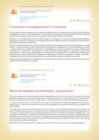 А. А. Майоров
A . A . M a i o r o v
О развитии геоинформатики и геоматики
About development geoinformatics and geomatics
В статье дается анализ современного состояния геоинформатики и геоматики как инструмента исследования
окружающего мира. Описаны особенности возникновения геоматики и геоинформатики. Показано сходство
и различие между ними. Доказано, что по существу эти понятия являются синонимами.
Показано, что геоинформатика является более общей по отношению к геоматике. Отмечено возникновение
инженерной геоматики. Показано, что геоинформатика имеет преимущество при глобальном мониторинге и
управлении подвижными объектами.
ВработеприведенаструктурагеоматикиввидеЕ-деревасоследующимисоставляющими:1)фундаментальная
основа – математические основы информатики, математики и кибернетики; 2) методологическая основа
– теория предметных областей лингвистики и географии; 3) теория, технологии и методы отображения
пространства – компонента, отвечающая за сбор и обработку информации; 4) прикладной компонент
инженерного значения, рассматриваемый как приложение геоинформатики; 5) компонента, включающая
общепринятые нормы применения и обработки информации из области экономики и права, связанная с
коммерческой деятельностью, управлением и использующая все предшествующие компоненты.
Ключевыеслова:информация,геоинформатика,геоматика,пространственнаяинформация,пространственные
модели, пространственное управление
Перспективы Науки и Образования. 2015. 1 (13)
Международный электронный научный журнал
ISSN 2307-2334 (Онлайн)
Адрес статьи: pnojournal.wordpress.com/archive15/15-01/
Дата публикации: 1.03.2015
№ 1 (13). С. 63-69.
УДК 528.8
Perspectives of Science & Education. 2015. 1 (13)
International Scientific Electronic Journal
ISSN 2307-2334 (Online)
Available: psejournal.wordpress.com/archive15/15-01/
Accepted: 18 December 2014
No. 1 (13). pp. 63-69.
The article analyzes the state of geoinformatics and geomatics as a tool for the study of the world. This article
describes the features of occurrence of geomatics and geoinformatics. This article describes the similarities and
differences between Geoinformatics and geomatics. It is proved that these concepts are essentially synonymous.
It is shown that Geomatics is more General with respect to the Geomatics. Marked the appearance of Geomatics
engineering. It is shown that the Geoinformatics has an advantage in the global monitoring and management of
mobile objects.
The paper shows the structure of Geomatics in the form of E-tree with the following components: 1) fundamental
basis of mathematical foundations of computer science, mathematics and Cybernetics; 2) methodological basis of
the theory of subject areas of linguistics and geography; 3) theory, tech-niques and methods of display space – the
component responsible for collecting and processing information; 4) application component engineering values,
considered as the application of information technology; 5) component, including generally accepted standards for
the use and processing of information from the fields of Economics and law related to commercial activities, running
and using all the preceding components.
Keywords: information, geoinformatics, geomatics, spatial information, spatial patterns, spatial management
 