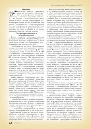 64 ISSN 2307-2447
Перспективы Науки и Образования. 2015. 1 (13)
Введение
Т
ехнический прогресс существенно
увеличил возможности сбора дан-
ных и моделирования геотехниче-
ских систем, в том числе и масштабе всей Зем-
ли. Это привело к экспоненциальному росту
данных о Земле и острой необходимости раз-
вития новых методов анализа и обработки этих
данных. Геоинформатика и геоматика появились
как следствие признания научным сообществом
растущей потребности в пространственной ин-
формации для науки и практики и для нового
понимания Земли как сложной системы.
Эволюция геоматики и
геоинформатики
Термин геоматика исторически появился
раньше (введен Pollock и Wright in 1969) с целью
объединения геодезии и информатики, включая
другие науки о Земле, где доминирующей явля-
ется направление геодезических работ.
Геоинформатика как наука сформировалась
позже, и ее становление связывают с появле-
нием персональных компьютеров [1]. Но она
интегрировала науки о Земле на основе САПР
и информатики. Доминирующим в ней явля-
ется выявление пространственных отношений
[2], получение геоданных [3] и построение про-
странственных моделей для использования в
разных сферах человеческой деятельности,
включая геодезию, картографию, экономику,
навигацию, природопользование, образование,
управление и т.д. Другими словами, геоинфор-
матика по охвату деятельности оказалась шире
геоматики и включала ту первоначальную об-
ласть исследований, которая была назначением
геоматики. Это привело к тому, что эти понятия
стали синонимами.
Чтобы избежать дублирования был вве-
ден новый термин «инженерная геоматика»
(Geomatics Engineering, Geomatic Engineering,
Geospatial Engineering). Это направление было
связано с работами в первую очередь в области
кадастра, землепользования, инженерных изы-
сканий, строительства, муниципального управ-
ления. Этот термин можно сравнить с понятием
«прикладная геоинформатика» [4]. Можно гово-
рить, что землепользование, кадастр и изыска-
ния – это преимущественно область геоматики,
а не геоинформатики.
Одной из особенностей развития геоинфор-
матики является то, что терминологически она
тесно связана с науками о Земле, в то время как
в аспекте приложения она значительно шире ис-
пользуется в других областях [5].
С появлением геоинформатики как нового
научного направления прошли два десятилетия.
Геоинформатика развивалась как наука сбора,
обработки, передачи, представления, и при-
менения пространственной информации. Она
значительно расширила свое значение в рамках
информатизации и информационного общества.
В процессе развития любой науки уточняют-
ся ее терминологические понятия, изменяется
их объем понятий, появляются новые термины
и определения. Все это требует периодическо-
го пересмотра старых понятий, их согласования
и гармонизации с новыми представлениями и
новыми понятиями. Она объединяет значения
терминов в областях информационных систем и
технологий, картографии, геодезии, телекомму-
никационных систем, фотограмметрии, баз дан-
ных, дистанционного зондирования с областями
их применения. Этот требует периодического
анализа и обновления терминологической базы
геоинформатики в связи с изменениями старых
понятий и добавлением новых [6].
В настоящее время очевидно, что геоинфор-
матика развивается на основе интеграции и явля-
ется междисциплинарной наукой в области наук
о Земле. Геоинформатика связывает комплекс-
ные методы обработки информации и в первую
очередь социально-экономической с различны-
ми областями познания и практического приме-
нения. Ее методы могут быть использованы в
органах управления и власти, которые работают
с пространственной социально-экономической
информацией. Геоинформатика используется в
менеджменте и маркетинге, в системе образова-
ния и использовании природных ресурсов и т.д.
Геоматика включает в себя набор специаль-
ных методов, технологий и инструментов для
сбора, обработки, управления, анализа и пред-
ставления. В некоторых странах геоматика по-
нимается как синонимическая к геоинформа-
тике, в других употребляется как подчиненная
геоинформатике дисциплина. Причиной этого
являются частично различные национальные
языковые особенности, но главным, различие в
уровне развития наук о Земле. Чем выше уро-
вень наук о Земле, тем выше значение геоин-
форматики.
Технический комитет международной ор-
ганизации по стандартизации ISO/TC 211 по
геоданным и геоинформации использует эти
термины как синонимы. Однако существуют не-
которые различия в развитии этих научных на-
правлений.
Геоматика, как и геоинформатика, считает-
ся научным направлением, которое в первую
очередь занимается исследованием технологий
получения и обработкой пространственных дан-
ных, включая научные основы и области при-
менения [7]. Как и геоинформатика она может
быть рассмотрена как междисциплинарная на-
ука. Геоматика использует методы и подходы
наук о Земле для решения специальных задач на
основе информационных систем и технологий.
Направление исследования геоматики относят
преимущественно к областям обработки изме-
рений и технологиям обработки информации на
основе информационных и телекоммуникацион-
ных технологий в картографии и геодезии. В ге-
 