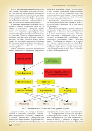 66 ISSN 2307-2447
Перспективы Науки и Образования. 2015. 1 (13)
Только третьей компонентой геоматики счи-
тают теорию, технологии и методы отображе-
ния пространства, заимствованные из геодезии,
теории измерений, фотограмметрии, дистанци-
онного зондирования, картографии. Это касает-
ся аппаратуры и процессов сбора информации.
Эта компонента отвечает в первую очередь за
сбор, во вторую за обработку информации.
К четвертой компоненте геоматики относят
знания из областей применения, такие как го-
родское и региональное управление, геомар-
кетинг, многочисленные инженерные прило-
жения, как, например, маркшейдерское дело,
которые формируют специфические требования
для описания и анализа пространственной ин-
формации, обусловленные решением специаль-
ных задач [16]. Этот компонент можно рассма-
тривать как прикладной инженерного значения.
Эта компонента рассматривается как приложе-
ния геоинформатики и развита на достаточно
высоком уровне.
Пятая компонента включает общепринятые
нормы применения и обработки информации
из области экономики и права, которые опре-
деляют условия применения информационных
технологий для решения социальных задач. Эта
компонента геоматики связана с коммерческой
деятельностью и управлением. Она использует
все предшествующие компоненты.
Подводя итог, можно отметить, что первые
два компонента определяют теорию и методо-
логию геоматики, остальные три ее прикладную
составляющую.
Геоинформатика является наукой, изучающей
все аспекты сбора, обработки и представления
информации о свойствах объектов, процессов
и явлений, происходящих на Земле. Объектив-
ная потребность в интеграции наук о Земле:
геодезии, фотограмметрии, картографии, дис-
танционного зондирования Земли – назревала
давно. Геоинформатика является интеграцией
этих научных направлений (но не наук). Бла-
годаря геоинформатики появилась возможность
интеграции наук о Земле в единую систему наук.
Эта интегрированная система наук о Земле на-
зывается геоинформатика [17].
Геоинформатика
Экономика
Кадастр
ТранспортОборона
Глобальная навигация
Науки о Земле Математика,
программирование
Объекты, процессы, явления
на земной поверхности
Геоинформация Геоданные
Картография
Рис.2. Геоинформатика и ее взаимосвязь с другими науками
Следует отметить, что наряду с геоинфор-
матикой и геоматикой существует, специаль-
ность «информатика в геодезии», информатика
в геологии, информатика в фотограмметрии,
информатика в картографии. Но информатика в
геодезии не тождественна геоинформатике, что
подчеркивается номенклатурой специальностей
В геоинформатике используют простран-
ственно-временные данные, в которых содер-
жится информация о пространственном поло-
жении объектов, их свойствах и времени, для
которого эти свойства имели место. Как наука
 