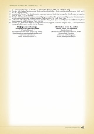 pnojournal.wordpress.com
Perspectives of Science and Education. 2015. 1 (13)
69
In 2 volumes / edited by A. C. Barodka, C. P. Savinykh]. Moscow, 2008. V. I. A-M Publ. 496 p.
16.	 Tsvetkov V.Ia. Tasks of geomarketing. Geodeziia i aerofotos"emka – Geodesy and aerial photography, 2000, no. 5,
pp.146-154 (in Russian).
17.	 SavinykhV.P.,TsvetkovV.Ia.GeoinformaticsasasystemSciences.Geodeziiaikartografiia–Geodesyandcartography,
2013, no. 4, pp. 52-57 (in Russian).
18.	 Tsvetkov V.Ia. Standartizatsiia informatsionnykh programmnykh sredstv i programmnykh produktov [Standardization
of information software and software products]. Moscow, MGUGiK Publ., 2000. 116 p.
19.	 I.V. Barmin, V.P. Kulagin, V.P. Savinykh, V.Ya. Tsvetkov. Near_Earth Space as an Object of Global Monitoring. Solar
System Research, 2014, Vol. 48, no. 7, pp. 531-535.
20.	 Tsvetkov V.Ia. Application of GIS technologies for decision support. Geodeziia i aerofotos"emka – Geodesy and aerial
photography, 2001, no. 4, pp. 128-138 (in Russian).
Информация об авторе
Майоров Андрей Александрович
(Россия, Москва)
Доктор технических наук, профессор, ректор
Московский государственный университет
геодезии и картографии
E-mail: nirmiigaik@yndex.ru
Information about the author
Maiorov Andrei Aleksandrovich
(Russia, Moscow)
Doctor of Technical Sciences, Professor, Rector
Moscow State University
of Geodesy and Cartography
E-mail: nirmiigaik@yndex.ru
 