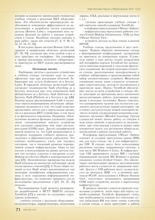 71 ISSN 2307-2447
Перспективы Науки и Образования. 2015. 1 (13)
которой осложняется значительной стоимостью
учебных стендов с реальным ИКТ оборудова-
нием. Это обстоятельство предопределяет не-
обходимость повышения эффективности их ис-
пользования и разработки систем удаленного
доступа (Remote Labs) с сохранением всех ос-
новных функций по работе с каждым устрой-
ством в стенде. Подобные системы описаны в
ряде работ, среди них отметим [7, 8, 9, 10, 11,
12, 13, 14, 15, 16].
В последнее время системы Remote Labs ми-
грируют в направлении облачных вычислений
[17, 18, 19], составляя при этом особый класс в
силу присущих им специфики. Эта специфика
и пример реализации облачного лабораторно-
го практикума по ИКТ курсам рассматривается
ниже.
Основная часть
Требование доступа к реальным устройствам
в учебных стендах составляет одну из спец-
ифических черт при реализации облачной Ла-
боратории как услуги (Laboratory-as-a-Service,
LaaS). В парадигме облачных вычислений LaaS
составляет подмножество XaaS (Anything as a
Service), используя при этом компоненты IaaS
(Infrastructure as a Service), SaaS (Software as a
Service), PaaS (Platform as a Service) и др. [20].
Разница между рассматриваемой LaaS и полно-
стью виртуализированными облачными лабора-
ториями заключается в том, что LaaS позволяет
предоставить доступ как к виртуальным средам,
так и к реальным ИКТ устройствам, в том числе
и из физического окружения. Например, обяза-
тельными являются функции удаленного управ-
ления электропитанием каждого устройства
или удаленное управление ими через последо-
вательный (COM) порт. Другой специфической
чертой является то, что LaaS развертывается в
интересах поддержки учебного процесса, реа-
лизуемого в образовательном учреждении. Это
означает необходимость учета, как текущего
состояния, так и тенденций развития корпора-
тивной сетевой инфраструктуры. Одна из них
состоит в использовании на уровне доступа тон-
ких или нулевых клиентов и внедрении услуги
Desktop as a Service (DaaS) в корпоративном об-
лаке [21]. Экономические преимущества модели
DaaS показаны во множестве публикаций, среди
отечественных отметим [22]. С более общих по-
зиций услуга DaaS может рассматриваться как
некоторая специфичная информационная еди-
ница в поле окружения информационной ин-
фраструктуры, что позволяет применить для ее
исследования предложенные в [23, 24, 25, 26]
подходы.
Рассматриваемая LaaS является расширени-
ем разработанной в МГТУ МИРЭА системы
TermILab [27] и состоит из следующих струк-
турных компонент:
• учебных стендов с реальным оборудовани-
ем (коммутаторы, маршрутизаторы, межсетевые
экраны, СХД, реальные и виртуальные хосты и
т.д.);
• системы оркестрации учебных стендов с
веб-порталом самообслуживания TermILab;
• платформы виртуализации VMware vSphere;
• инфраструктуры виртуальных рабочих сто-
лов (Virtual Desktop Infrastructure, VDI) на базе
VMware Horizon View;
• устройств доступа на базе тонких клиентов
HPt510.
Учебные стенды представлены в двух кате-
гориях. Первую образуют автономные стенды
с фиксированной конфигурацией, настроенной
на практикум по конкретным курсам. Слуша-
тели имеют к ним доступ только посредством
веб-интерфейса портала TermILab без возмож-
ности внесения изменений в топологию физиче-
ских соединений. Ко второй категории относят-
ся стенды, расположенные непосредственно в
учебных лабораториях и представляющие собой
набор соответствующих устройств. Физические
соединения между ними слушатели устанавли-
вают самостоятельно, исходя из поставленных в
практикуме задач. Портал TermILab обеспечи-
вает доступ ко всем устройствам в стендах обе-
их категорий на протяжении всего жизненного
цикла (активация, работа, деактивация, возвра-
щение в исходное состояние). Важно отметить,
что одновременное наличие как полностью уда-
ленного доступа (стенды первой категории), так
и очного доступа (стенды второй категории) яв-
ляется основой для реализации концепции «сме-
шанного обучения» (Blended Learning). Группа
слушателей может начать работу со стендом в
ходе очных занятий, а продолжить ее дистанци-
онно, при этом каждый слушатель решает свою
конкретную задачу для достижения общей цели,
поставленной в рамках групповой работы.
Платформа виртуализации VMware vSphere
отвечает за создание виртуальных машин (ВМ)
как для нужд стенда, так и для инфраструкту-
ры VDI. В стендах могут быть использованы
различные гостевые операционные системы, в
том числе MS Windows и Linux. В инфраструк-
туре VDI применяются только ВМ с гостевой
операционной системой MS Windows в режиме
связанных клонов (Linked Clone). Это обеспе-
чивает автоматизацию процесса восстановления
рабочего места слушателя по завершению заня-
тий. Доступ к VDI рабочему месту осуществля-
ется по протоколу RDP, т.к. в нативном про-
токоле PCoIP, используемом в VMware Horizon
View, отсутствует возможность мапирования
COM порта устройства доступа в виртуальную
инфраструктуру.
В процессе занятий слушатели проводят ком-
мутацию устройств, затем через веб-портал са-
мообслуживания TermILab формируют стенд,
при необходимости изменяя его топологию пу-
тем добавления ВМ или своих тонких клиентов
в состав стенда, а затем приступают к работе
 