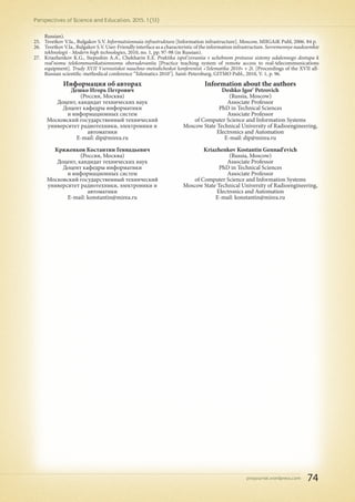 pnojournal.wordpress.com
Perspectives of Science and Education. 2015. 1 (13)
74
Информация об авторах
Дешко Игорь Петрович
(Россия, Москва)
Доцент, кандидат технических наук
Доцент кафедры информатики
и информационных систем
Московский государственный технический
университет радиотехники, электроники и
автоматики
E-mail: dip@mirea.ru
Кряженков Костантин Геннадьевич
(Россия, Москва)
Доцент, кандидат технических наук
Доцент кафедры информатики
и информационных систем
Московский государственный технический
университет радиотехники, электроники и
автоматики
E-mail: konstantin@mirea.ru
Russian).
25.	 Tsvetkov V.Ia., Bulgakov S.V. Informatsionnaia infrastruktura [Information infrastructure]. Moscow, MIIGAiK Publ, 2006. 84 p.
26.	 Tsvetkov V.Ia., Bulgakov S.V. User-Friendly interface as a characteristic of the information infrastructure. Sovremennye naukoemkie
tekhnologii - Modern high technologies, 2010, no. 1, pp. 97-98 (in Russian).
27.	 Kriazhenkov K.G., Stepushin A.A., Chekharin E.E. Praktika ispol'zovaniia v uchebnom protsesse sistemy udalennogo dostupa k
real'nomu telekommunikatsionnomu oborudovaniiu [Practice teaching system of remote access to real-telecommunications
equipment]. Trudy XVII Vserossiiskoi nauchno-metodicheskoi konferentsii «Telematika 2010» v 2t. [Proceedings of the XVII all-
Russian scientific-methodical conference "Telematics 2010"]. Saint-Petersburg, GITMO Publ., 2010, V. 1, p. 96.
Information about the authors
Deshko Igor' Petrovich
(Russia, Moscow)
Associate Professor
PhD in Technical Sciences
Associate Professor
of Computer Science and Information Systems
Moscow State Technical University of Radioengineering,
Electronics and Automation
E-mail: dip@mirea.ru
Kriazhenkov Kostantin Gennad'evich
(Russia, Moscow)
Associate Professor
PhD in Technical Sciences
Associate Professor
of Computer Science and Information Systems
Moscow State Technical University of Radioengineering,
Electronics and Automation
E-mail: konstantin@mirea.ru
 