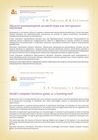 Е. В. Тымченко, И. И. Скотников
E . V . T ym c h e n k o , I . I . S k o t n i k o v
Модели компьютерной деловой игры как инструмент
обучения
Model computer business game as a learning tool
Анализируется состояние в области создания и применения компьютерной деловой игры. Статья описывает
игровое обучение как образовательную технологию: ее отличие от других технологий, отношение к
познавательной деятельности, возможности.
Статья описывает компьютерную деловую игру как образовательную технологию. Подчеркиваются ее
наиболее важные особенности: универсальность, гибкость и эффективность метода, которые во многом
определяются возможностями и свойствами комплекса программно-технических средств компьютерной
деловой игры.
Описывает применение игрового обучения. Перечислены преимущества компьютерных деловых игр как
средств обучения по сравнению с традиционными: меньшие временные затраты, интенсивное усвоение и
запоминаниеучебнойинформации,контрользнанийвпроцессеигры,получениеисчерпывающейинформации
для оценки компетентности, преодоление стереотипов, коррекция самооценки, обратная связь.
Статья описывает особенности эвристического обучения. Отмечено изменение роли преподавателя в
такой образовательной технологии. Описаны характерные признаки деловой игры. Статья отмечает также
недостатки компьютерной деловой игры.
Ключевые слова: образование, информация, знания, информационные модели, компьютерные деловые игры,
информационные образовательные ресурсы
Перспективы Науки и Образования. 2015. 1 (13)
Международный электронный научный журнал
ISSN 2307-2334 (Онлайн)
Адрес статьи: pnojournal.wordpress.com/archive15/15-01/
Дата публикации: 1.03.2015
№ 1 (13). С. 75-80.
УДК 378.147
Perspectives of Science & Education. 2015. 1 (13)
International Scientific Electronic Journal
ISSN 2307-2334 (Online)
Available: psejournal.wordpress.com/archive15/15-01/
Accepted: 20 November 2014
No. 1 (13). pp.75-80.
Analyzed the state in the development and use of computer business game. This article describes's game training
as an educational technology: its difference from other technologies, relevant to educational activities and
opportunities.
This article describes a computer business game as an educational technology. To emphasize its most important
features: versatility, flexibility and efficiency of the method, which are largely determined by the capabilities and
characteristics of hardware and software computer business games.
Describes the application's game learning. Lists the advantages of computer business games as tools for learning
compared to the traditional: smaller time costs, intensive learning and memorization of educational information,
the control of knowledge in the game, getting comprehensive information to assess competence, stereotypes, self-
correction, feedback.
This article describes the features of heuristic learning. Marked role changes of the teacher in this educational
technology. Described characteristic features of the business game. Article also notes the shortcomings of computer
gaming.
Keywords: education, information, information resources, knowledge, information models, computer business
games, information educational resources
 