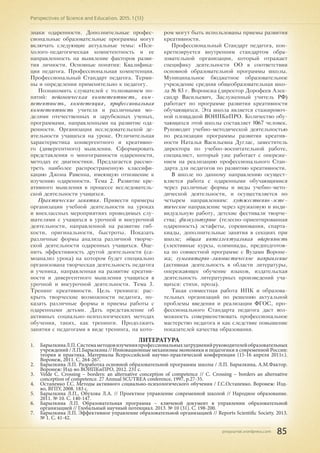 pnojournal.wordpress.com
Perspectives of Science and Education. 2015. 1 (13)
85
знаки одаренности. Дополнительные профес-
сиональные образовательные программы могут
включать следующие актуальные темы: «Пси-
холого-педагогическая компетентность и ее
направленность на выявление факторов разви-
тия личности. Основные понятия: Квалифика-
ция педагога. Профессиональная компетенция.
Профессиональный Стандарт педагога. Терми-
ны и определения применительно к педагогу.
Познакомить слушателей с толкованием по-
нятий: педагогическая компетентность, ком-
петентность, компетенция, профессиональная
компетентность учителя и различными мо-
делями отечественных и зарубежных ученых,
программами, направленными на развитие ода-
ренности. Организация исследовательской де-
ятельности учащихся на уроке. Отличительная
характеристика конвергентного и креативно-
го (дивергентного) мышления. Сформировать
представления о многогранности одаренности,
методах ее диагностики. Предлагается рассмо-
треть наиболее распространенную классифи-
кацию Джона Равенна, имеющую отношение к
изучению одаренности. Тема 2. Развитие кре-
ативного мышления в процессе исследователь-
ской деятельности учащихся.
Практические занятия. Привести примеры
организации учебной деятельности на уроках
и внеклассных мероприятиях проводимых слу-
шателями с учащихся в урочной и внеурочной
деятельности, направленной на развитие гиб-
кости, оригинальности, быстроты. Показать
различные формы анализа различной творче-
ской деятельности одаренных учащихся. Оце-
нить эффективность другой деятельности (са-
моанализ урока) на котором будет специально
организована творческая деятельность педагога
и ученика, направленная на развитие креатив-
ности и дивергентного мышления учащихся в
урочной и внеурочной деятельности. Тема 3.
Тренинг креативности. Цель тренинга: рас-
крыть творческие возможности педагога, по-
казать различные формы и приемы работы с
одаренными детьми. Дать представление об
активных социально-психологических методах
обучения, таких, как тренинги. Продолжить
занятия с педагогами в виде тренинга, на кото-
ром могут быть использованы приемы развития
креативности.
Профессиональный Стандарт педагога, кон-
кретизируется внутренним стандартом обра-
зовательной организации, который отражает
специфику деятельности ОО в соответствии
основной образовательной программы школы.
Муниципальное бюджетное образовательное
учреждение средняя общеобразовательная шко-
ла № 83 г. Воронежа (директор Дорофеев Алек-
сандр Васильевич, Заслуженный учитель РФ)
работает по программе развития креативности
обучающихся. Эта школа является стажировоч-
ной площадкой ВОИПКиПРО. Количество обу-
чающихся этой школы составляет 1067 человек.
Руководит учебно-методической деятельностью
по реализации программы развития креатив-
ности Наталья Васильевна Дуглас, заместитель
директора по учебно-воспитательной работе,
специалист, который уже работает с опереже-
нием на реализацию профессионального Стан-
дарта для педагогов по развитию креативности.
В школе по данному направлению осущест-
вляется работа с одаренными обучающимися
через различные формы и виды учебно-мето-
дической деятельности, и осуществляется по
четырем направлениям: художественно-эсте-
тическое направление через кружковую и инди-
видуальную работу, детские фестивали творче-
ства; физкультурное (телесно-ориентированная
одаренность) эстафеты, соревнования, спарта-
киады, дополнительные занятия в секциях при
школе; общая интеллектуальная одаренность
(элективные курсы, олимпиады, предподготов-
ка по совместной программе с Вузами Вороне-
жа; гуманитарно-лингвистическое направление
(активная деятельность в области литературы,
опережающее обучение языков, издательская
деятельность литературных произведений уча-
щихся: стихи, проза).
Такая совместная работа ИПК и образова-
тельных организаций по решению актуальной
проблемы введения и реализации ФГОС, про-
фессионального Стандарта педагога даст воз-
можность совершенствовать профессиональное
мастерство педагога и как следствие повышение
показателей качества образования.
ЛИТЕРАТУРА
1.	 БарылкинаЛ.П.Системаметодовизученияпрофессиональныхзатрудненийруководителейобразовательных
учреждений / Л.П.Барылкина // Инновационные механизмы экономики и педагогики в современной России:
теория и практика. Материалы Всероссийской научно-практической конференции (15-16 апреля 2011г.).
Воронеж, 2011. С. 264-267.
2.	 Барылкина Л.П. Разработка основной образовательной программы школы / Л.П. Барылкина, А.М.Фактор.
Воронеж: Изд-во ВОИПКиПРО, 2012. 231 с.
3.	 Velde C. Crossing – borders: an alternative conception of competence // C. Crossing – borders an alternative
conception of competence. 27 Annual SCUTREA conference, 1997, p.27-35.
4.	 Остапенко Г.С. Методы активного социально-психологического обучения / Г.С.Остапенко. Воронеж: Изд-
во, ВГПУ, 2008. 183 с.
5.	 Барылкина Л.П., Обухова Л.А. // Проектное управление современной школой // Народное образование.
2011. № 10. С. 140-147.	
6.	 Барылкина Л.П. Образовательная программа – ключевой документ в управлении образовательной
организацией // Глобальный научный потенциал. 2013. № 10 (31). С. 198-200.	
7.	 Барылкина Л.П. Эффективное управление образовательной организацией // Reports Scientific Society. 2013.
№ 1. С. 41-42.
 