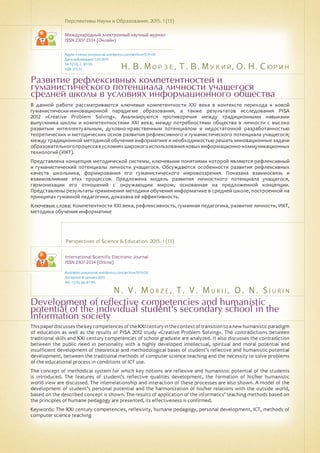 Н. В. Морзе, Т. В. Мукий, О. Н. Сюрин
N . V . M o rz e , T . V . M u k i i , O . N . S i u r i n
Развитие рефлексивных компетентностей и
гуманистического потенциала личности учащегося
средней школы в условиях информационного общества
Development of reflective competencies and humanistic
potential of the individual student's secondary school in the
information society
В данной работе рассматриваются ключевые компетентности ХХІ века в контексте перехода к новой
гуманистически-инновационной парадигме образования, а также результатов исследования PISA
2012 «Creative Problem Solving». Анализируются противоречия между традиционными навыками
выпускника школы и компетентностями ХХІ века; между потребностями общества в личности с высоко
развитым интеллектуальным, духовно-нравственным потенциалом и недостаточной разработанностью
теоретических и методических основ развития рефлексивного и гуманистического потенциала учащегося;
между традиционной методикой обучения информатике и необходимостью решать инновационные задачи
образовательногопроцессавусловияхширокогоиспользованияновыхинформационно-коммуникационных
технологий (ИКТ).
Представлена концепция методической системы, ключевыми понятиями которой являются рефлексивный
и гуманистический потенциалы личности учащегося. Обсуждаются особенности развития рефлексивных
качеств школьника, формирования его гуманистического мировоззрения. Показана взаимосвязь и
взаимовлияние этих процессов. Предложена модель развития личностного потенциала учащегося,
гармонизации его отношений с окружающим миром, основанная на предложенной концепции.
Представлены результаты применения методики обучения информатике в средней школе, построенной на
принципах гуманной педагогики, доказана её эффективность.
Ключевые слова: Компетентности ХХІ века, рефлексивность, гуманная педагогика, развитие личности, ИКТ,
методика обучения информатике
Перспективы Науки и Образования. 2015. 1 (13)
Международный электронный научный журнал
ISSN 2307-2334 (Онлайн)
Адрес статьи: pnojournal.wordpress.com/archive15/15-01/
Дата публикации: 1.03.2015
№ 1 (13). С. 87-95.
УДК 373.51
Perspectives of Science & Education. 2015. 1 (13)
International Scientific Electronic Journal
ISSN 2307-2334 (Online)
Available: psejournal.wordpress.com/archive15/15-01/
Accepted: 8 January 2015
No. 1 (13). pp.87-95.
ThispaperdiscussesthekeycompetencesoftheXXIcenturyinthecontextoftransitiontoanewhumanisticparadigm
of education as well as the results of PISA 2012 study «Creative Problem Solving». The contradictions between
traditional skills and XXI century competencies of school graduate are analyzed. It also discusses the contradiction
between the public need in personality with a highly developed intellectual, spiritual and moral potential and
insufficient development of theoretical and methodological bases of student’s reflective and humanistic potential
development, between the traditional methods of computer science teaching and the necessity to solve problems
of the educational process in conditions of ICT use.
The concept of methodical system for which key notions are reflexive and humanistic potential of the students
is introduced. The features of student’s reflective qualities development, the formation of his/her humanistic
world view are discussed. The interrelationship and interaction of these processes are also shown. A model of the
development of student’s personal potential and the harmonization of his/her relations with the outside world,
based on the described concept is shown. The results of application of the informatics' teaching methods based on
the principles of humane pedagogy are presented, its effectiveness is confirmed.
Keywords: The XXI century competencies, reflexivity, humane pedagogy, personal development, ICT, methods of
computer science teaching
 