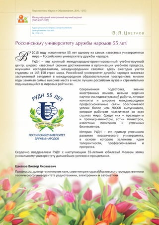 В. Я. Цветков
Российскому университету дружбы народов 55 лет!
В
2015 году исполняется 55 лет одному из самых известных университетов
мира – Российскому университету дружбы народов.
РУДН – это крупный международно-ориентированный учебно-научный
центр, широко известный своими достижениями в организации учебного процесса,
научными исследованиями, международными связями: здесь ежегодно учатся
студенты из 145-150 стран мира. Российский университет дружбы народов завоевал
заслуженный авторитет в международном образовательном пространстве, многие
годы занимая самые высокие места в числе лучших российских вузов и стремительно
поднимающийся в мировых рейтингах.
Современная подготовка, знание
иностранных языков, навыки ведения
научно-исследовательской работы, личные
контакты и широкие международные
профессиональные связи обеспечивают
успехи более чем 90000 выпускников,
которые работают практически во всех
странах мира. Среди них – президенты
и премьер-министры, сотни министров,
известных политиков и успешных
бизнесменов.
История РУДН – это пример успешного
развития классического университета,
в основе которого заложены идеи
толерантности, профессионализма и
прогресса.
Сердечно поздравляем РУДН с наступающим 55-летним юбилеем! Желаем этому
уникальному университету дальнейших успехов и процветания.
Цветков Виктор Яковлевич
Профессор,доктортехническихнаук,советникректоратаМосковскогогосударственного
технического университета радиотехники, электроники и автоматики
Перспективы Науки и Образования. 2015. 1 (13)
Международный электронный научный журнал
(ISSN 2307-2334)
Адрес: pnojournal.wordpress.com/archive15/15-01/
Дата публикации: 1.03.2015.
№ 1 (13). С. 9.
 