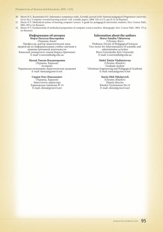 pnojournal.wordpress.com
Perspectives of Science and Education. 2015. 1 (13)
95
20.	 Morze N.V., Kuzminska O.G. Informatics competency tasks. Scientific journal of the National pedagogical Dragomanov university.
Series No.2. Computer-oriented learning systems: Coll. scientific papers, 2008. Vol. 6 (13). pp.16-22 (in Russian).
21.	 Morze N.V. Methodical system of learning computer science: A guide for pedagogical universities students. Кiev, Course Publ.,
2002. 895 p (in Russian).
22.	 Morze N.V. Fundamentals of methodical preparation of computer science teachers. Monograph. Кiev, Course Publ., 2003. 372 p
(in Russian).
Информация об авторах
Морзе Наталья Викторовна
(Украина, Киев)
Профессор, доктор педагогических наук,
проректор по информатизации учебно-научной и
административной деятельности
Киевский университет имени Бориса Гринченко
E-mail: n.morze@kubg.edu.ua
Мукий Таисия Владимировна
(Украина, Харьков)
Аспирант
Украинская инженерно-педагогическая академия
E-mail: taisiya@gymn14.net
Сюрин Олег Николаевич
(Украина, Харьков)
Заместитель директора
Харьковская гимназия № 14
E-mail: olens@gymn14.net
Information about the authors
Morse Nataliia Viktorovna
(Ukraine, Kiev)
Professor, Doctor of Pedagogical Sciences
Vice-rector for Informatization of scientific and
administrative activities
Borys Grinchenko Kyiv University
E-mail: n.morze@kubg.edu.ua
Mukii Taisiia Vladimirovna
(Ukraine, Kharkiv)
Graduate student
Ukrainian Engineering and Pedagogical Academy
E-mail: taisiya@gymn14.net
Siurin Oleh Nikolaevich
(Ukraine, Kharkiv)
Deputy director
Kharkiv Gymnasium No.14
E-mail: olens@gymn14.net
 