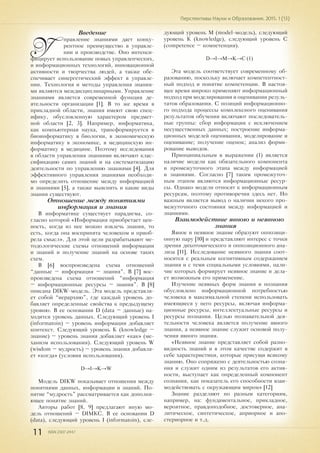 11 ISSN 2307-2447
Перспективы Науки и Образования. 2015. 1 (13)
Введение
У
правление знаниями дает конку-
рентное преимущество в управле-
нии и производстве. Оно интенси-
фицирует использование новых управленческих,
и информационных технологий, инновационной
активности и творчества людей, а также обе-
спечивает синергетический эффект в управле-
нии. Технология и методы управления знания-
ми являются междисциплинарными. Управление
знаниями является современной функция де-
ятельности организации [1]. В то же время в
прикладной области, знания имеют свою спец-
ифику, обусловленную характером предмет-
ной области [2, 3]. Например, информатика,
как компьютерная наука, трансформируется в
биоинформатику в биологии, в экономическую
информатику в экономике, в медицинскую ин-
форматику в медицине. Поэтому исследования
в области управления знаниями включают клас-
сификацию самих знаний и на систематизацию
деятельности по управлению знаниями [4]. Для
эффективного управления знаниями необходи-
мо определить отношение между информацией
и знаниями [5], а также выяснить и какие виды
знания существуют.
Отношение между понятиями
информация и знания
В информатике существует парадигма, со-
гласно которой «Информация приобретает цен-
ность, когда из нее можно извлечь знания, то
есть, когда она воспринята человеком и приоб-
рела смысл». Для этой цели разрабатывают ме-
тодологические схемы отношений информации
и знаний и получение знаний на основе таких
схем.
В [6] воспроизведена схема отношений
“данные – информация – знания”. В [7] вос-
произведена схема отношений “информация
– информационные ресурсы – знания”. В [8]
описана DIKW-модель. Эта модель представля-
ет собой “иерархию”, где каждый уровень до-
бавляет определенные свойства к предыдущему
уровню. В ее основании D (data – данные) на-
ходится уровень данных. Следующий уровень I
(informatoin) – уровень информации добавляет
контекст. Следующий уровень K (knowledge –
знание) – уровень знания добавляет «как» (ме-
ханизм использования). Следующий уровень W
(wisdom – мудрость) – уровень знания добавля-
ет «когда» (условия использования).
D→I→K→W
Модель DIKW показывает отношения между
понятиями данных, информации и знаний. По-
нятие “мудрость” рассматривается как дополня-
ющее понятие знаний.
Авторы работ [8, 9] предлагают иную мо-
дель отношений – DIMKC. В ее основании D
(data), следующий уровень I (informatoin), сле-
дующий уровень М (model-модель), следующий
уровень K (knowledge), следующий уровень C
(competence – компетенция).
D→I→M→K→C (1)
Эта модель соответствует современному об-
разованию, поскольку включает компетентност-
ный подход и понятие компетенции. В настоя-
щее время широко применяют информационный
подход при моделировании и оценивании резуль-
татов образования. С позиций информационно-
го подхода процессы комплексного оценивания
результатов обучения включают последователь-
ные группы: сбор информации с исключением
несущественных данных; построение информа-
ционных моделей оценивания, моделирование и
оценивание; получение оценок; анализ форми-
рование выводов.
Принципиальным в выражении (1) является
наличие модели как обязательного компонента
и промежуточного этапа между информацией
и знаниями. Согласно [7] таким промежуточ-
ным этапом являются информационные ресур-
сы. Однако модели относят к информационным
ресурсам, поэтому противоречия здесь нет. Но
важным является вывод о наличии некого про-
межуточного состояния между информацией и
знаниями.
Взаимодействие явного и неявного
знания
Явное и неявное знание образуют оппозици-
онную пару [10] и представляют интерес с точки
зрения дихотомического и оппозиционного ана-
лиза [11]. Исследование неявного знания соот-
носится с реальным когнитивным содержанием
знания и с теми социальными условиями, нали-
чие которых формирует неявное знание и дела-
ет возможным его применение.
Изучение неявных форм знания и познания
обусловлено информационной потребностью
человека в максимальной степени использовать
имеющиеся у него ресурсы, включая информа-
ционные ресурсы, интеллектуальные ресурсы и
ресурсы познания. Целью познавательной дея-
тельности человека является получение явного
знания, а неявное знание служит основой полу-
чения явного знания.
«Неявное знание представляет собой разно-
видность знаний и в этом качестве содержит в
себе характеристики, которые присущи всякому
знанию. Оно сопряжено с деятельностью созна-
ния и служит одним из результатов его актив-
ности, выступает как определенный компонент
сознания, как показатель его способности взаи-
модействовать с окружающим миром» [12]
Знание разделяют по разным категориям,
например, на: фундаментальное, прикладное,
вероятное, правдоподобное, достоверное, ана-
литическое, синтетическое, априорное и апо-
стериорное и т.д.
 