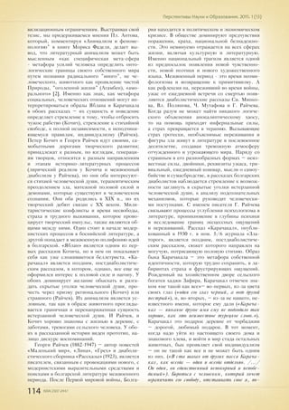 114 ISSN 2307-2447
Перспективы Науки и Образования. 2015. 1 (13)
вилизационным ограничениям. Выстраивая свой
тезис, мы придерживаемся мнения Пл. Антова,
который, комментируя «Анимализм и феноме-
нологию" в книге Мориса Фаделя, делает вы-
вод, что литературный анимализм может быть
мысленным «как специфическая мета-сфера
- метафора усилий человека определить онто-
логические границы своего собственного мира
путем познания радикального "иного", не че-
ловеческого, животного как проявление чистой
Природы, "оголенной жизни" (Агамбен), «амо-
рального» [2]. Именно как знак, как метафора
социальных, человеческих отношений могут ин-
терпретироваться образы Яблана и Карачакала
в обоих рассказах – их сущность и поведение
определяет стремление к тому, чтобы отбросить
чужое рабство (Кочич), стремление к стихийной
свободе, к полной независимости, к неподчиня-
ющемуся правилам, индивидуализму (Райчев).
Петер Кочич и Георги Райчев идут своими, са-
мобытными дорогами творческого развития;
принадлежат к разным, по взглядам, генераци-
ям творцов, относятся к разным направлениям
и этапам историко-литературных процессов
(лирический реализм у Кочича и межвоенный
диаболизм у Райчева), но они оба интересуют-
ся стихией человеческой души, терапевтическим
преодолением зла, мятежной половой силой и
демонами, которые существуют в человеческом
сознании. Они оба родились в XIX в., но их
творческий дебют связан с ХХ веком. Мили-
таристические конфликты и время несвободы,
страха и трудного выживания, которое прово-
цирует творческий импульс, также являются об-
щими между ними. Один стоит в начале модер-
нистских процессов в боснийской литературе, а
другой попадает в межвоенную полифонию идей
в болгарской. «Яблан» является одним из пер-
вых рассказов Кочича, но в нем он показывает
себя как уже сложившегося беллетриста. «Ка-
рачакал» является поздним, постдиаболистиче-
ским рассказом, в котором, однако, все еще не
оформился интерес к половой силе и нагону. У
обоих доминирует желание обыскать и разга-
дать скрытые уголки человеческой души, про-
честь через призму регионального (Кочич) или
страшного (Райчев). Их анимализм является ус-
ловным, так как в образе животного прогляды-
вается граничная и перенапряженная сущность
истерзанной человеческой души. И Райчев, и
Кочич хорошо знакомы с жизнью в деревне, с
заботами, тревогами сельского человека. У обо-
их в рассказанной истории виден прототип, на-
лицо дискурс воспоминаний.
Георги Райчев (1882-1947) – автор повестей
«Маленький мир», «Лина», «Грех» и диаболи-
стического сборника «Рассказы» (1923), является
писателем, связанным с провокациями нового, с
модернистскими выразительными средствами и
поисками в болгарской литературе межвоенного
периода. После Первой мировой войны, Болга-
рия находится в политическом и экономическом
кризисе. В обществе доминируют предчувствия
поражения, краха, национальной безнадежно-
сти. Это неминуемо отражается на всех сферах
жизни, включая культурную и литературную.
Именно национальный трагизм является одной
из предпосылок появления новой чувственно-
сти, новой поэтики и нового художественного
языка. Межвоенный период - это время неоми-
фологизма и возвращение к примитивизму. А
как рефлексия на, переживший во время войны,
ужас от ежедневной встречи со смертью появ-
ляются диаболистические рассказы Св. Минко-
ва, Вл. Полянова, Ч. Мутафова и Г. Райчева.
Когда разум не может найти никакого логиче-
ского объяснения апокалиптическому хаосу,
то на помощь приходят инфернальные силы,
а страх превращается в терапию. Вызывающие
страх гротески, необъяснимые переживания и
фигуры зла живут в литературе в послевоенное
десятилетие, создавая тревожную атмосферу
отчужденного и угрожающего мира. Наряду со
страшным в его разнообразных формах – неиз-
вестные силы, двойники, реквизиты ужаса, три-
виальный, ежедневный кошмар, мысли о самоу-
бийстве и сумасбродстве, в рассказах болгарских
диаболистов наблюдается стремление к возмож-
ности заглянуть в скрытые уголки истерзанной
человеческой души, к анализу подсознательных
механизмов, которые руководят человечески-
ми поступками. С именем писателя Г. Райчева
связывают процессы углубления психологизма в
литературе, проникновение в глубины психики
и исследование границ эксцессных ощущений
и переживаний. Рассказ «Карачакал», опубли-
кованный в 1930 г. в ном. 5/6 журнала «Зла-
торог», является поздним, постдиаболистиче-
ским рассказом, сюжет которого направлен на
могучую, потрясающую половую стихию. Образ
быка Карачакала – это метафора собственной
идентичности, которую трудно сохранить, в ла-
биринтах страха и фрустрирующих ощущений.
Рожденный на хозяйственном дворе сельского
богатея хаджи Зафира, Карачакал отмечен зна-
ком «не такой как все»– во-первых, из-за цвета
своих глаз («один его глаз черный, а вот другой
пестрый»), и, во-вторых, – из-за не нашего, не-
известного имени, которое ему дали («Карача-
кал — никакое другое имя ему не подходило так
хорошо, как это неизвестное турецкое слово.»).
Карачакал это подарок деревне от чорбаджии
– дорогой, любимый подарок. В тот момент,
когда надо уйти из настоящего своего дома и
знакомого хлева, и войти в мир стада остальных
животных, бык проявляет свой индивидуализм
– он не такой как все и не может быть одним
из них. («В ста шагах от других пасся Карача-
кал, как всегда — один и всегда отдельно. /.../
Он один, он единственный непокорный и непобе-
димый»). Бороться с человеком, который хочет
ограничить его свободу, отстаивать свое я, по-
 