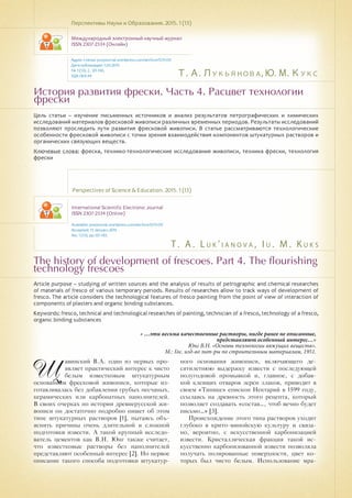 Т. А. Лукьянова, Ю. М. Кукс
T . A . L u k ' i a n o v a , I u . M . K u k s
История развития фрески. Часть 4. Расцвет технологии
фрески
The history of development of frescoes. Part 4. The flourishing
technology frescoes
Цель статьи – изучение письменных источников и анализ результатов петрографических и химических
исследований материалов фресковой живописи различных временных периодов. Результаты исследований
позволяют проследить пути развития фресковой живописи. В статье рассматриваются технологические
особенности фресковой живописи с точки зрения взаимодействия компонентов штукатурных растворов и
органических связующих веществ.
Ключевые слова: фреска, технико-технологические исследования живописи, техника фрески, технология
фрески
Перспективы Науки и Образования. 2015. 1 (13)
Международный электронный научный журнал
ISSN 2307-2334 (Онлайн)
Адрес статьи: pnojournal.wordpress.com/archive15/15-01/
Дата публикации: 1.03.2015
№ 1 (13). С. 121-130.
УДК 069.44
Perspectives of Science & Education. 2015. 1 (13)
International Scientific Electronic Journal
ISSN 2307-2334 (Online)
Available: psejournal.wordpress.com/archive15/15-01/
Accepted: 13 Januaru 2015
No. 1 (13). pp.121-130.
Article purpose – studying of written sources and the analysis of results of petrographic and chemical researches
of materials of fresco of various temporary periods. Results of researches allow to track ways of development of
fresco. The article considers the technological features of fresco painting from the point of view of interaction of
components of plasters and organic binding substances.
Keywords: fresco, technical and technological researches of painting, technician of a fresco, technology of a fresco,
organic binding substances
Щ
авинский В.А. один из первых про-
являет практический интерес к чисто
белым известковым штукатурным
основаниям фресковой живописи, которые из-
готавливалась без добавления грубых песчаных,
керамических или карбонатных наполнителей.
В своих очерках по истории древнерусской жи-
вописи он достаточно подробно пишет об этом
типе штукатурных растворов [1], пытаясь объ-
яснить причины очень длительной и сложной
подготовки извести. А такой крупный исследо-
ватель цементов как В.Н. Юнг также считает,
что известковые растворы без наполнителей
представляют особенный интерес [2]. Но первое
описание такого способа подготовки штукатур-
ного основания живописи, включающего де-
сятилетнюю выдержку извести с последующей
полугодовой промывкой и, главное, с добав-
кой клеящих отваров зерен злаков, приводит в
своем «Типике» епископ Нектарий в 1599 году,
ссылаясь на древность этого рецепта, который
позволяет создавать «состав…, чтоб вечно будет
письмо…» [3].
Происхождение этого типа растворов уходит
глубоко в крито-минойскую культуру и связа-
но, вероятно, с искусственной карбонизацией
извести. Кристаллическая фракция такой ис-
кусственно карбонизованной извести позволяла
получать полированные поверхности, цвет ко-
торых был чисто белым. Использование мра-
« …эти весьма качественные растворы, нигде ранее не описанные,
представляют особенный интерес…»
Юнг В.Н. «Основы технологии вяжущих веществ».
М.: Гос. изд-во лит-ры по строительным материалам, 1951.
 