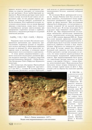 122 ISSN 2307-2447
Перспективы Науки и Образования. 2015. 1 (13)
морного мелкого песка в древнеримских рас-
творах по существу повторяет эту технологию,
но дает растворы с более грубой фактурой по-
верхности. Византийские растворы также имеют
в своем составе молотый белый камень или из-
вестковые туфы, но они придают окраску рас-
творам, не позволяя работать художникам на
белом основании. Роль карбонатов кальция, по-
лученных искусственно, или на основе фракций
мрамора и известняков, скорее всего, сводится
к своеобразным центрам кристаллизации при
превращении гидроокиси кальция в карбонат,
связанного с твердением раствора по следующей
химической реакции:
Са(ОН)2
+ СО2
+ Н2
O = СаСО3
+ 2Н2
O (1)
Твердение таких составов обусловлено одно-
временным протеканием двух процессов: кри-
сталлизации гидроксида кальция из насыщен-
ного водного раствора и образования карбоната
кальция по реакции (1), когда происходит ис-
парение воды из раствора, а гелевидная масса
известкового теста уплотняется и упрочняется.
С точки зрения совершенствования и раз-
вития технологии штукатурных оснований фре-
ски интересен памятник, где работал известный
русский иконописец Дионисий – Собор Рожде-
ства Богородицы Свято-Пафнутьев Боровского
монастыря.
Этот монастырь обустраивал Преподобный
Пафнутий Боровский. Пафнутий преставил-
ся 1 мая 1477 г., оставив 95 человек братии и
расписанный Дионисием, которого Преподоб-
ный исцелил от препятствовавшей заниматься
иконописанием болезни, каменный соборный
храм [4].
Из коллекции Музея древнерусской культу-
ры им. Андрея Рублева нами был получен об-
разец живописи с белокаменного блока перво-
начального разобранного храма, который был
найден во время раскопок. При исследовании
образца было обнаружено, что штукатурное ос-
нование толщиной ≈12 мм высокой прочности
имело белый цвет. В составе штукатурки были
отдельные зерна кварцевого песка фракции –
0.25-0.5 мм. При микроскопическом исследо-
вании наблюдались растительные травянистые
стебли, незначительное количество древесного
угля и 5-10% цемянки фракции 0.05 мм. Левкас
был сухой, хрупкий, зернистый, имеющий фак-
туру размолотой старой выдержанной извести, в
которой видны были отдельные чешуйки ямчуги
(кристаллы карбоната кальция в виде чешуек,
которые образуются на поверхности известко-
вой воды). В составе левкаса был обнаружен
белковый клей, вероятно, на основе желатина.
Стебли растений в составе штукатурки не ист-
лели, что также косвенно свидетельствовало об
использовании выдержанной карбонизованной
извести. При микроскопировании было видно,
что известковый раствор наносился на белый
камень в два приема. Сначала – тонкая обмаз-
ка, затем основной намет. Перед росписью была
выполнена тонкая затирка поверхности (инто-
нако), которая хорошо видна на фото 1. Кра-
сочный слой на образце был выполнен красной
охрой.
В 1584-1586 гг.
первоначальный
белокаменный со-
бор Рождества
Богородицы Свя-
то-Пафнутьев Бо-
ровского монасты-
ря «из-за малости»
разбирается и на
средства царя Фе-
дора Ивановича под
руководством Бо-
риса Годунова вме-
сто старого бело-
каменного строится
новый кирпичный
храм. Отдельными
сходными черта-
ми он напоминает
Успенский, Архан-
гельский и Благо-
вещенский соборы
Московского крем-
ля, а особенно,
церковь Преобра-
жения в Больших
Вяземах.
Фото 1. Левкас живописи ~1477 г.
Видна зона выравнивающего слоя интонако
 