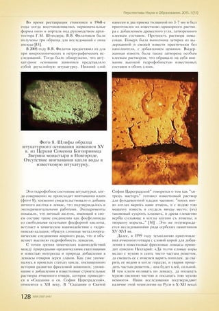 128 ISSN 2307-2447
Перспективы Науки и Образования. 2015. 1 (13)
Во время реставрации стенописи в 1960-е
годы когда восстанавливались первоначальные
формы окон и портала под руководством архи-
тектора Г.М. Штендера, В.В. Филатовым были
получены три образца для исследований с окна
апсиды [15].
В 2005 году В.В. Филатов предоставил их для
при микроскопических и петрографических ис-
следований. Тогда было обнаружено, что шту-
катурное основание живописи представляло
собой двухслойную штукатурку. Нижний слой
нанесен в два приема толщиной по 3-7 мм и был
приготовлен из известково-мраморного раство-
ра с добавлением древесного угля, затворенного
клеевым составом. Прочность раствора невы-
сокая. Поверх была выполнена затирка из вы-
держанной и свежей извести практически без
наполнителя, с добавлением цемянки. Выдер-
жанная известь была также затворена особым
клеевым раствором, что обращало на себя вни-
мание высокой гидрофобностью известковых
составов в обоих слоях.
Это гидрофобное состояние штукатурки, ког-
да совершенно не происходит впитывания влаги
(фото 8), косвенно свидетельствовало о добавке
яичного желтка в левкас, что подтверждалось и
экспериментальными работами. Эксперименты
показали, что яичный желток, имеющий в сво-
ем составе такие соединения как фосфолипиды
со свободными остатками фосфорной кислоты,
вступает в химическое взаимодействие с гидро-
окисью кальция, образуя сложные металлоорга-
нические соединения жирного ряда, что и объ-
ясняет высокую гидрофобность левкасов.
С точки зрения химических взаимодействий
между природными органическими связующими
и известью интересна и природа добавления в
левкасы отваров зерен злаков. Как уже упоми-
налось в прошлых статьях цикла, посвященного
истории развития фресковой живописи, упоми-
нание о добавлении в известковые строительные
растворы ячменного отвара, которое приводит-
ся в «Сказании о св. Софии Цареградской»,
относится к XII веку. В "Сказании о Святой
Фото 8. Шлифы образца
штукатурного основания живописи XV
в. из Церкви Симеона Богоприимца
Зверина монастыря в Новгороде.
Отсутствие впитывания капли воды в
известковую штукатурку.
Софии Цареградской" говорится о том как "хи-
трецъ мастеръ" готовил известковый раствор
для фундаментной кладки часовни: "посих вно-
во котлах варимъ каше ячмень, и с водою тою
мешахоу известь и скудель вводы место; (въ)
такововый сукропъ клеевать, и древа глемагово
вербїа сускающе в котлы коупно съ ячмены; и
творахоу корыта…" [16] . Это же подтвержда-
ется исследованиями ряда сербских памятников
XV-XVI вв.
Далее, в 1599 году технологию приготовле-
ния ячменного отвара с еловой корой для добав-
ления в известковые фресковые левкасы приво-
дит епископ Нектарий: «Да толчи еловые коры
мелко с мукою и сеять чисто частым решетом,
да смешать ее с ячменем варить пополам, да сва-
рить ее водою в котле гораздо, и уварив проце-
дить частым решетом,- ина будет клей, сильной.
И тем клеем поливать по левкасу, да посыпать
мукою овсяною чистою и посыпать тою мукою
немного». Наши исследования подтверждают
наличие этой технологии на Руси в X-XII веках
 