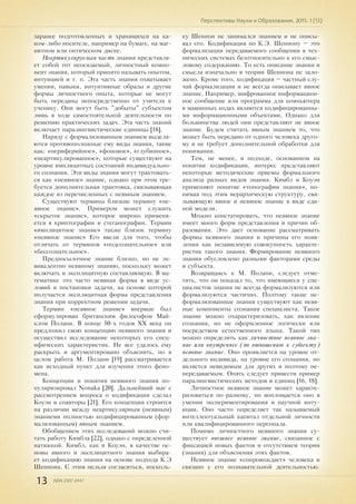 13 ISSN 2307-2447
Перспективы Науки и Образования. 2015. 1 (13)
заранее подготовленных и хранящихся на ка-
ком-либо носителе, например на бумаге, на маг-
нитном или оптическом диске.
Неартикулируемая часть знания представля-
ет собой тот неосязаемый, личностный компо-
нент знания, который принято называть опытом,
интуицией и т. п. Эта часть знания охватывает
умения, навыки, интуитивные образы и другие
формы личностного опыта, которые не могут
быть переданы непосредственно от учителя к
ученику. Они могут быть "добыты" субъектом
лишь в ходе самостоятельной деятельности по
решению практических задач. Эта часть знаний
включает паралингвистические единицы [18].
Наряду с формализованным знанием выделя-
ются противоположные ему виды знания, такие
как: «периферийное», «фоновое», «глубинное»,
«неартикулированное», которые существуют на
уровне имплицитных состояний индивидуально-
го сознания. Эти виды знания могут трактовать-
ся как «неявное» знание, однако при этом тре-
буется дополнительная трактовка, связывающая
каждое из перечисленных с неявным знанием.
Существуют термины близкие термину «не-
явное знание». Примером может служить
«скрытое знание», которое широко применя-
ется в криптографии и стеганографии. Термин
«имплицитное знание» также близок термину
«неявное знание» Его ввели для того, чтобы
отличать от терминов «подсознательное» или
«бессознательное».
Предпосылочное знание близко, но не эк-
вивалентно неявному знанию, поскольку может
включать и эксплицитную составляющую. В ма-
тематике это часто неявная форма в виде ус-
ловий и постановки задачи, на основе которой
получается эксплицитная форма представления
знания при корректном решении задачи.
Термин «неявное знание» впервые был
сформулирован британским философом Май-
клом Полани. В конце 50-х годов XX века он
предложил свою концепцию неявного знания и
осуществил исследование некоторых его спец-
ифических характеристик. Не все удалось ему
раскрыть и аргументировано объяснить, но в
целом работа М. Полани [19] рассматривается
как исходный пункт для изучения этого фено-
мена.
Концепции и понятия неявного знания по-
пуляризировал Nonaka [20]. Дальнейший шаг с
рассмотрением вопроса о кодификации сделал
Коуэн и соавторы [21]. Его концепция строится
на различии между неартикулярным (неявным)
знаниеми полностью кодифицированным (фор-
мализованным) явным знанием.
Обобщением этих исследований можно счи-
тать работу Кимбла [22], однако с определенной
натяжкой. Кимбл, как и Коуэн, в качестве ос-
новы явного и эксплицитного знания выбира-
ет кодификацию знания на основе подхода К.Э
Шеннона. С этим нельзя согласиться, посколь-
ку Шеннон не занимался знанием и не описы-
вал его. Кодификация по К.Э. Шеннону – это
формализация передаваемого сообщения в тех-
нических системах безотносительно к его смыс-
ловому содержанию. То есть описание знания и
смысла изначально в теории Шеннона не зало-
жено. Кроме того, кодификация – частный слу-
чай формализации и не всегда описывает явное
знание. Например, шифрованное информацион-
ное сообщение или программа для компьютера
в машинных кодах являются кодифицированны-
ми информационными объектами. Однако для
большинства людей они представляют не явное
знание. Будем считать явным знанием то, что
может быть передано от одного человека друго-
му и не требует дополнительной обработки для
понимания.
Тем, не менее, в подходе, основанном на
понятии кодификации, интерес представляют
некоторые методические приемы формального
анализа разных видов знания. Кимбл и Коуэн
применяют понятие «топографии знания», по-
нимая под этим иерархическую структуру, свя-
зывающую явное и неявное знание в виде еди-
ной модели.
Можно констатировать, что неявное знание
имеет много форм представления и причин об-
разования. Это дает основание рассматривать
формы неявного знания и причины его появ-
ления как независимую совокупность характе-
ристик такого знания. Формирование неявного
знания обусловлено разными факторами среды
и субъекта.
Возвращаясь к М. Полани, следует отме-
тить, что он показал то, что имеющиеся у спе-
циалистов знания не всегда формализуются или
формализуются частично. Поэтому такие не-
формализованные знания существуют как неяв-
ные компоненты сознания специалиста. Такое
знание можно охарактеризовать, как явление
сознания, но не оформленное логически или
посредством естественного языка. Такой тип
можно определить как личностное неявное зна-
ние или внутреннее (по отношению к субъекту)
неявное знание. Оно проявляется на уровне от-
дельного индивида, на уровне его сознания, но
является невидимым для других и поэтому не-
передаваемым. Опять следует привести пример
паралингвистических методов и единиц [16, 18].
Личностное неявное знание может характе-
ризоваться по-разному, но воплощается оно в
умении экспериментирования и научной инту-
иции. Оно часто определяет так называемый
интеллектуальный капитал отдельной личности
или квалифицированного персонала.
Помимо личностного неявного знания су-
ществует внешнее неявное знание, связанное с
фиксацией новых фактов и отсутствием теории
(знания) для объяснения этих фактов.
Неявное знание «сопровождает» человека и
связано с его познавательной деятельностью.
 