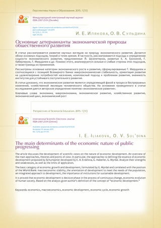 И. Е. Илякова, О. В. Сульдина
I . E . I l i a k o v a , O . V . S u l ' d i n a
Основные детерминанты экономической природы
общественного развития
The main determinants of the economic nature of public
progressing
В статье рассматривается развитие научных взглядов на природу экономического развития. Делается
обзор основных подходов, теорий и точек зрения. В частности, рассматриваются подходы к определению
сущности экономического развития, предложенные Й. Шумпетером, развитые Е. А. Ерохиной, Г.
Хаберлером, Г. Мюрдалем и др. Помимо этого, анализируются сильные и слабые стороны этих подходов,
а также границы их применения.
Рассмотрены основные категории экономического роста и развития, сформулированные Г. Мюрдалем и
соотносящиеся с позицией Всемирного Банка: макроэкономическая стабильность, ориентация развития
на удовлетворение потребностей населения, комплексный подход к проблемам развития, значимость
институтов для устойчивого поступательного развития.
В статье доказано, что экономическое развитие является определяющей фазой в процессе беспрерывных
изменений, хозяйственной эволюции человеческого общества. На основании проведенного в статье
исследования дается авторское определение понятию «экономическое развитие».
Ключевые слова: экономика, макроэкономика, экономическое развитие, хозяйственное развитие,
экономический цикл, экономический рост
Перспективы Науки и Образования. 2015. 1 (13)
Международный электронный научный журнал
ISSN 2307-2334 (Онлайн)
Адрес статьи: pnojournal.wordpress.com/archive15/15-01/
Дата публикации: 1.03.2015
№ 1 (13). С. 131-134.
УДК 334.012
Perspectives of Science & Education. 2015. 1 (13)
International Scientific Electronic Journal
ISSN 2307-2334 (Online)
Available: psejournal.wordpress.com/archive15/15-01/
Accepted: 10 January 2015
No. 1 (13). pp.131-134.
The article discusses the development of scientific views on the nature of economic development. An overview of
the main approaches, theories and points of view. In particular, the approaches to defining the essence of economic
development proposed by Schumpeter developed by E. A. Erokhina, G. Haberler, G. Myrdal. Analyze their strengths
and weaknesses, as well as the limits of application.
The basic category of economic growth and development, formulated by G. Myrdal and correlated with the position
of the World Bank: macroeconomic stability, the orientation of development to meet the needs of the population,
an integrated approach to development, the importance of institutions for sustainable development.
It is proved that economic development is decisive phase in the process of continuous change, economic evolution
of human society. Based on the analysis given author's definition of the concept of "economic development."
Keywords: economics, macroeconomics, economic development, economic cycle, economic growth
 