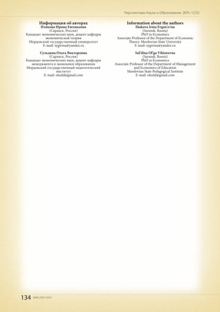 134 ISSN 2307-2447
Перспективы Науки и Образования. 2015. 1 (13)
Информация об авторах
Илякова Ирина Евгеньевна
(Саранск, Россия)
Кандидат экономических наук, доцент кафедры
экономической теории
Мордовский государственный университет
E-mail: sygirina@yandex.ru
Сульдина Ольга Викторовна
(Саранск, Россия)
Кандидат экономических наук, доцент кафедры
менеджмента и экономики образования
Мордовский государственный педагогический
институт
E-mail: olsuld@gmail.com
Information about the authors
Iliakova Irina Evgen'evna
(Saransk, Russia)
PhD in Economics
Associate Professor of the Department of Economic
Theory. Mordovian State University
E-mail: sygirina@yandex.ru
Sul'dina Ol'ga Viktorovna
(Saransk, Russia)
PhD in Economics
Associate Professor of the Department of Management
and Economics of Education
Mordovian State Pedagogical Institute
E-mail: olsuld@gmail.com
 