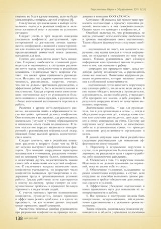 138 ISSN 2307-2447
Перспективы Науки и Образования. 2015. 1 (13)
стороны не будут удовлетворены, если не будут
удовлетворены интересы другой стороны [5].
Наилучшими предпосылками в выборе опти-
мального подхода в решении конфликта явля-
ются жизненный опыт и желание не усложнять
ситуацию.
Следует учесть о трех моделях поведения
участников конфликта: деструктивной, ори-
ентированной на достижение личных преиму-
ществ; конформной, связанной с односторонни-
ми или взаимными уступками; конструктивной,
предполагающей совместный поиск решения,
выгодного для всех.
Причин для конфликтов может быть множе-
ство. Например особенности отношений руко-
водителя и подчиненных к статусным различи-
ям почти всегда конфликтогенны в российских
компаниях. Подчиненные часто искренне счи-
тают, что имеют право критиковать руководи-
теля. Находясь под ударами критики своих под-
чиненных, руководитель, напротив, считает,
что они не должны критиковать руководство, а
эффективно работать, быть исполнительными и
послушными. Каждая сторона имеет свою пози-
цию: подчиненные ждут от руководителя боль-
шего внимания к своим нуждам, а руководитель
- более интенсивной включенности персонала в
работу.
Различия в уровне интеллектуального раз-
вития, жизненного опыта и образованности ча-
сто выступают причиной деловых конфликтов.
Они возникают в коллективах, где руководитель
значительно уступает в уровне образованности
и жизненном опыте своим подчиненным. В та-
ком коллективе нередко выдвигается конкури-
рующий с руководителем неформальный лидер,
имеющий более высокий уровень компетентно-
сти и опыта.
Следует заметить, что в российских компа-
ниях различия в возрасте более чем на 10-12
лет нередко выступают конфликтогенным фак-
тором. Для молодых сотрудников характерны
максимализм в отношениях, разделение отноше-
ний по принципу «черное-белое», нетерпимость
к недостаткам других, недостаточность знания
самих себя и возможных последствий конфлик-
тов. С увеличением возраста количество таких
конфликтов уменьшается, но возрастает число
конфликтов вызванных противоречиями в со-
держании труда и организационных условиях
работы. Зрелые работники легче адаптируются
к новому коллективу, проще смотрят на ком-
муникативные проблемы и проявляют большую
терпимость к недостаткам людей.
С учетом основных причин возникновения
конфликтов, руководитель должен правильно
и эффективно решать проблемы, а в идеале их
предвещать, так как наличие данных ситуаций
может приносить ущерб компании.
Рассмотрим типичные ошибки руководителя
при разрешении конфликтов на примере иссле-
дования в компании ООО «ЛЮКС»:
Ситуация: «Я стараюсь как можно чаще при-
влекать подчиненных к процессу принятия ре-
шений, воспитывать в них самостоятельность.
Однако часто это приводит к конфликтам…»
Ошибкой является то, что руководитель не
всегда учитывает психологические особенности
и уровень квалификации своих подчиненных.
Таким образом формируются следующие ошиб-
ки:
- подчиненный не знает, как выполнить по-
ручение, ему нужна простая и точная информа-
ция, он нуждается в управлении по типу «ука-
зание». Однако руководитель дает сложную
информацию или спрашивает мнение подчинен-
ного о том, как выполнить работу.
- сотрудник все прекрасно знает, делал по-
добную работу неоднократно, а руководитель
снова все поясняет. Возможная внутренняя ре-
акция подчиненного, которая вызывает сомне-
ния в собственной компетентности.
- подчиненный готов выполнять порученную
ему сложную работу, но он не во всем уверен, и
ему нужно обсудить вопросы с руководителем,
а руководитель, желая подбодрить, утверждает:
«Ты прекрасно все знаешь, я тебе доверяю». В
результате сотрудник может не качественно вы-
полнить поручение.
Значительная ошибка, – как для руководи-
теля, так и для организации в целом, — когда к
обсуждению серьезных дел, к определению пла-
нов или стратегии руководитель допускает тех,
кто к этому совершенно не готов. Поэтому все
поручения могут выполняться не качественно,
либо не в установленные сроки, что приводит
к снижению результативности организации в
целом.
В данной ситуации нами были разработаны
следующие рекомендации для повышения эф-
фективности коммуникаций:
1. Пересмотр и исправление поручения в
случае, если распоряжение было плохо сформу-
лировано, не раскрывало цели и характер рабо-
ты либо недостаточно разъяснено.
2. Убеждаться в том, что поручение поняли.
Исполнитель не должен принимать распоряже-
ний, пока не уяснит себе их смысл.
3. Обеспечение условиями, выходящими за
рамки компетенции сотрудника, в случае, если
сотрудник не способен выполнить данное рас-
поряжение и требует обеспечения дополнитель-
ных средств и условий.
4. Эффективное убеждение подчиненных и
поиск правильного пути для повышения их за-
интересованности в работе.
5. Все приказы и инструкции должны быть
конкретными, исчерпывающими, наглядными,
точно адресованными и с указанием сроков ис-
полнения.
Таким образом, рациональное поведение ру-
ководителя в области управления коллективом
 