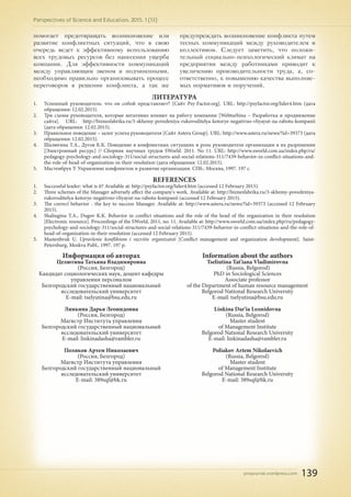 pnojournal.wordpress.com
Perspectives of Science and Education. 2015. 1 (13)
139
помогает предотвращать возникновение или
развитие конфликтных ситуаций, что в свою
очередь ведет к эффективному использованию
всех трудовых ресурсов без нанесения ущерба
компании. Для эффективности коммуникаций
между управляющим звеном и подчиненными,
необходимо правильно организовывать процесс
переговоров в решении конфликта, а так же
предупреждать возникновение конфликта путем
тесных коммуникаций между руководителем и
коллективом. Следует заметить, что положи-
тельный социально-психологический климат на
предприятии между работниками приводит к
увеличению производительности труда, а, со-
ответственно, к повышению качества выполняе-
мых нормативов и поручений.
ЛИТЕРАТУРА
1.	 Успешный руководитель: что он собой представляет? [Сайт Psy-Factor.org]. URL: http://psyfactor.org/lider4.htm (дата
обращения: 12.02.2015).
2.	 Три схемы руководителя, которые негативно влияют на работу компании [Webturbina – Разработка и продвижение
сайта]. URL: http://biznesfabrika.ru/3-skhemy-povedeniya-rukovoditelya-kotorye-negativno-vliyayut-na-rabotu-kompanii
(дата обращения: 12.02.2015).
3.	 Правильное поведение – залог успеха руководителя [Сайт Astera Group]. URL: http://www.astera.ru/news/?id=39373 (дата
обращения: 12.02.2015).
4.	 Шалюгина Т.А., Дугов К.К. Поведение в конфликтных ситуациях и роль руководителя организации в их разрешении
[Электронный ресурс] // Сборник научных трудов SWorld. 2011. No 11. URL: http://www.sworld.com.ua/index.php/ru/
pedagogy-psychology-and-sociology-311/social-structures-and-social-relations-311/7439-behavior-in-conflict-situations-and-
the-role-of-head-of-organization-in-their-resolution (дата обращения: 12.02.2015).
5.	 Мастенбрук У. Управление конфликтом и развитие организации. СПб.: Москва, 1997. 197 с.
REFERENCES
1.	 Successful leader: what is it? Available at: http://psyfactor.org/lider4.htm (accessed 12 February 2015).
2.	 Three schemes of the Manager adversely affect the company's work. Available at: http://biznesfabrika.ru/3-skhemy-povedeniya-
rukovoditelya-kotorye-negativno-vliyayut-na-rabotu-kompanii (accessed 12 February 2015).
3.	 The correct behavior - the key to success Manager. Available at: http://www.astera.ru/news/?id=39373 (accessed 12 February
2015).
4.	 Shaliugina T.A., Dugov K.K. Behavior in conflict situations and the role of the head of the organization in their resolution
[Electronic resource]. Proceedings of the SWorld, 2011, no. 11. Available at: http://www.sworld.com.ua/index.php/ru/pedagogy-
psychology-and-sociology-311/social-structures-and-social-relations-311/7439-behavior-in-conflict-situations-and-the-role-of-
head-of-organization-in-their-resolution (accessed 12 February 2015).
5.	 Mastenbruk U. Upravlenie konfliktom i razvitie organizatsii [Conflict management and organization development]. Saint-
Petersburg, Moskva Publ., 1997. 197 p.
Информация об авторах
Целютина Татьяна Владимировна
(Россия, Белгород)
Кандидат социологических наук, доцент кафедры
управления персоналом
Белгородский государственный национальный
исследовательский университет
E-mail: tselyutina@bsu.edu.ru
Линкина Дарья Леонидовна
(Россия, Белгород)
Магистр Института управления
Белгородский государственный национальный
исследовательский университет
E-mail: linkinadasha@rambler.ru
Поляков Артем Николаевич
(Россия, Белгород)
Магистр Института управления
Белгородский государственный национальный
исследовательский университет
E-mail: 389sqf@bk.ru
Information about the authors
Tseliutina Tat'iana Vladimirovna
(Russia, Belgorod)
PhD in Sociological Sciences
Associate professor
of the Department of human resource management
Belgorod National Research University
E-mail: tselyutina@bsu.edu.ru
Linkina Dar'ia Leonidovna
(Russia, Belgorod)
Master student
of Management Institute
Belgorod National Research University
E-mail: linkinadasha@rambler.ru
Poliakov Artem Nikolaevich
(Russia, Belgorod)
Master student
of Management Institute
Belgorod National Research University
E-mail: 389sqf@bk.ru
 