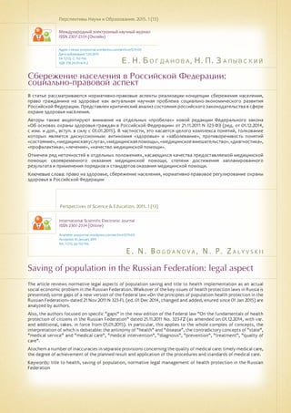 Е. Н. Богданова, Н. П. Залывский
E . N . B o g d a n o v a , N . P. Z a l y v s k i i
Сбережение населения в Российской Федерации:
социально-правовой аспект
Saving of population in the Russian Federation: legal aspect
В статье рассматриваются нормативно-правовые аспекты реализации концепции сбережения населения,
право гражданина на здоровье как актуальная научная проблема социально-экономического развития
Российской Федерации. Представлен критический анализ состояния российского законодательства в сфере
охране здоровья населения.
Авторы также акцентируют внимание на отдельных «пробелах» новой редакции Федерального закона
«Об основах охраны здоровья граждан в Российской Федерации» от 21.11.2011 N 323-ФЗ (ред. от 01.12.2014,
с изм. и доп., вступ. в силу с 01.01.2015). В частности, это касается целого комплекса понятий, толкование
которых является дискуссионным: антиномия «здоровье» и «заболевание», противоречивость понятий
«состояние»,«медицинскаяуслуга»,«медицинскаяпомощь»,«медицинскоевмешательство»,«диагностика»,
«профилактика», «лечение», «качество медицинской помощи».
Отмечем ряд неточностей в отдельных положениях, касающихся качества предоставляемой медицинской
помощи: своевременного оказания медицинской помощи, степени достижения запланированного
результата и применения порядков и стандартов оказания медицинской помощи.
Ключевые слова: право на здоровье, сбережение населения, нормативно-правовое регулирование охраны
здоровья в Российской Федерации
Перспективы Науки и Образования. 2015. 1 (13)
Международный электронный научный журнал
ISSN 2307-2334 (Онлайн)
Адрес статьи: pnojournal.wordpress.com/archive15/15-01/
Дата публикации: 1.03.2015
№ 1 (13). С. 152-156.
УДК 338.24.01+614.2
Perspectives of Science & Education. 2015. 1 (13)
International Scientific Electronic Journal
ISSN 2307-2334 (Online)
Available: psejournal.wordpress.com/archive15/15-01/
Accepted: 10 January 2015
No. 1 (13). pp.152-156.
The article reviews normative legal aspects of population saving and title to health implementation as an actual
social economic problem in the Russian Federation. Walkover of the key issues of health protection laws in Russia is
presented; some gaps of a new version of the Federal law «On the principles of population health protection in the
Russian Federation» dated 21 Nov 2011 N 323-FL (ed. 01 Dec 2014, changed and added, enured since 01 Jan 2015) are
analyzed by authors.
Also, the authors focused on specific "gaps" in the new edition of the Federal law "On the fundamentals of health
protection of citizens in the Russian Federation" dated 21.11.2011 No. 323-FZ (as amended on 01.12.2014, with var.
and additional, takes. in force from 01.01.2015). In particular, this applies to the whole complex of concepts, the
interpretation of which is debatable: the antinomy of "health" and "disease", the contradictory concepts of "state",
"medical service" and "medical care", "medical intervention", "diagnosis", "prevention", "treatment", "quality of
care".
Atochem a number of inaccuracies in separate provisions concerning the quality of medical care: timely medical care,
the degree of achievement of the planned result and application of the procedures and standards of medical care.
Keywords: title to health, saving of population, normative legal management of health protection in the Russian
Federation
 