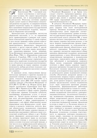 153 ISSN 2307-2447
Перспективы Науки и Образования. 2015. 1 (13)
П
раво на охрану здоровья, согласно
Конституции РФ, – составной ком-
понент естественных и неотчуждае-
мых прав человека. Его защита предусмотрена
как российским, так и международным зако-
нодательством. Поскольку состояние здоровья
людей служит одним из объективных показате-
лей развития государства, то совершенствование
правого механизма охрану их здоровья должно
быть важнейшим направлением государственной
социально-экономической политики, нацелен-
ной на сбережение населения [2].
Законодательное регулирование институтов
сбережения населения, в т.ч. по повышению
роли здравоохранения в решении этой задачи,
носит комплексный характер. С одной стороны,
в него входят правовые нормы разной отрасле-
вой принадлежности – конституционного, ад-
министративного, финансового, гражданского,
трудового и других отраслей права. С другой,
оно воплощает отдельные нормы международ-
ных нормативно-правовых актов: например,
Устав Всемирной организации здравоохранения
(Нью-Йорк, 1946 г.), «Европейская социальная
хартия» (г. Страсбург, 1996 г.) и пр. В-третьих,
федеральные и региональные нормативно-пра-
вовые акты закрепляют полномочия государства
и его субъектов по реализации конституционно-
го права граждан на охрану здоровья, создавая
возможность выбора различных подходов к ре-
шению проблем сохранения населения и охраны
его здоровья.
К правовым актам, определяющим фунда-
ментальные принципы и гарантии оказания ме-
дицинской помощи и медицинских услуг граж-
данам, относятся Конституция РФ (1993 г.) и
Федеральный закон (ФЗ) «Об основах охраны
здоровья граждан в Российской Федерации» от
21.11.2011 N 323-ФЗ и др. Вторую группу фор-
мируют подзаконные нормативные акты Пре-
зидента РФ и Правительства РФ, которые ре-
гулируют отношения в сфере охраны здоровья
и определяют правовое положение субъектов,
оказывающих медицинские услуги, и получа-
ющих их. Третья группа включает норматив-
ные акты, регламентирующие отдельные виды
правоотношений в сфере здравоохранения и
граничащих с ней сферах общественной жизни:
нормативные акты федеральных служб, мини-
стерств и ведомств, комитетов, агентств, фон-
дов обязательного медицинского страхования
(например, ФЗ «Об охране здоровья граждан от
воздействия окружающего табачного дыма и по-
следствий потребления табака» и др.). Особую
группу формируют законодательные докумен-
ты, которые гарантируют право на получение
медицинской помощи и пользование медицин-
скими услугами отдельных категорий граждан, в
том числе в силу профессиональной принадлеж-
ности: например, ФЗ «Об основных гарантиях
прав ребенка в Российской Федерации», ФЗ «О
статусе военнослужащих», ФЗ «Об образовании
в Российской Федерации» и др. Кроме того,
следует отметить нормативно-правовые акты,
которые предупреждают факторы, способные
нанести вред жизни и здоровью граждан: ФЗ
«Об охране окружающей среды», «О транс-
портной безопасности» и пр.
В субъектах Российской Федерации норма-
тивно-правовое законодательство в сфере ох-
раны здоровья тоже носит многоуровневый
характер. Основные положения региональных
законодательных актов закрепляют соответ-
ствующие конституционному уровню полномо-
чия государственных органов законодательной и
исполнительной власти субъектов РФ, а также
органов местного самоуправления по обеспече-
нию охраны здоровья населения региона, в том
числе вопросы взаимодействия органов управ-
ления здравоохранением, их сотрудничества с
территориальным фондом обязательного меди-
цинского страхования. Положениями указан-
ных правовых документов закрепляются общие
принципы финансовой поддержки организаций
здравоохранения, а также обеспечения граждан
лекарственными препаратами и медицинскими
средствами; определяются меры по профилак-
тике заболеваний и выстраиванию здорового
образа жизни; содержание информационной
политики в сфере охраны здоровья; террито-
риальные программы государственных гарантий
бесплатного оказания гражданам медицинской
помощи; детализируются виды предоставляемой
на региональном уровне медицинской помощи;
способы обеспечения донорской кровью и ее
компонентами; вопросы охраны здоровья и со-
циальной помощи беременным женщинам, мате-
рям, детям раннего возраста; правовое регули-
рование предоставления платных медицинских
услуг; меры социальной протекции доноров,
медицинским, фармацевтическим работникам
медицинских учреждений (и членам их семей).
Комплекс мер по охране здоровья включает,
помимо медицинской деятельности, санитарно-
эпидемиологическое, экологическое благополу-
чие, медицинское страхование, производство и
оборот лекарственных средств, надзор в сфере
медицинских услуг и фармакологии, контроль
за качеством медицинской помощи, физическая
культура и спорт и т.д. Различные аспекты ох-
раны здоровья реализованы в нормах уголов-
ного, семейного и трудового законодательства.
Так, в ст. 236 Уголовного кодекса Российской
Федерации установлена уголовная ответствен-
ность за нарушение санитарно-эпидемиологи-
ческих правил, повлекшее по неосторожности
массовое заболевание, отравление людей или
смерть человека. В ст. 14 Семейного кодекса РФ
предусмотрен запрет на заключение брака меж-
ду близкими родственниками, что неблагопри-
ятно для психического и физического здоровья
потомства. В Трудовом Кодексе РФ в разделах
 
