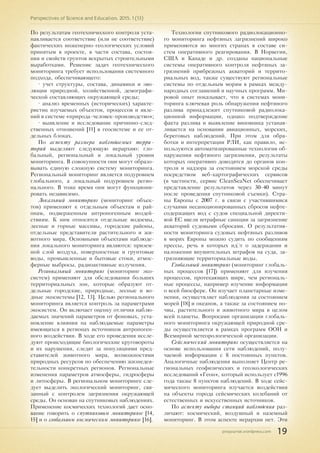 pnojournal.wordpress.com
Perspectives of Science and Education. 2015. 1 (13)
19
По результатам геотехнического контроля уста-
навливается соответствие (или не соответствие)
фактических инженерно-геологических условий
принятым в проекте, в части состава, состоя-
ния и свойств грунтов вскрытых строительными
выработками. Решение задач геотехнического
мониторинга требует использования системного
подхода, обеспечивающего:
• учет структуры, состава, динамики и эво-
люции природной, хозяйственной, демографи-
ческой составляющих окружающей среды;
• анализ временных (исторических) характе-
ристик изучаемых объектов, процессов и явле-
ний в системе «природа-человек-производство»;
• выявление и исследование причинно-след-
ственных отношений [11] в геосистеме и ее от-
дельных блоках.
По аспекту размера наблюдаемых терри-
торий выделяют следующую иерархию: гло-
бальный, региональный и локальный уровни
мониторинга. В совокупности они могут образо-
вывать единую сложную систему мониторинга.
Региональный мониторинг является подуровнем
глобального, а локальный подуровнем регио-
нального. В тоже время они могут функциони-
ровать независимо.
Локальный мониторинг (мониторинг объек-
тов) применяют к отдельным объектам и рай-
онам, подверженным антропогенным воздей-
ствиям. К ним относятся отдельные водоемы,
лесные и горные массивы, городские районы,
отдельные представители растительного и жи-
вотного мира. Основными объектами наблюде-
ния локального мониторинга являются: призем-
ной слой воздуха, поверхностные и грунтовые
воды, промышленные и бытовые стоки, атмос-
ферные выбросы, радиоактивные излучения.
Региональный мониторинг (мониторинг эко-
систем) применяют для обследования больших
территориальных зон, которые образуют от-
дельные городские, природные, лесные и во-
дные экосистемы [12, 13]. Целью регионального
мониторинга является контроль за параметрами
экосистем. Он включает оценку отличия наблю-
даемых значений параметров от фоновых, уста-
новление влияния на наблюдаемые параметры
имеющихся в регионах источников антропоген-
ного воздействия. В ходе его проведения иссле-
дуют происходящие биологические круговороты
и их нарушения, следят за популяциями пред-
ставителей животного мира, возможностями
природных ресурсов по обеспечению жизнедея-
тельности конкретных регионов. Региональные
изменения параметров атмосферы, гидросферы
и литосферы. В региональном мониторинге сле-
дует выделить экологический мониторинг, свя-
занный с контролем загрязнения окружающей
среды. Он основан на спутниковых наблюдениях.
Применение космических технологий дает осно-
вание говорить о спутниковом мониторинге [14,
15] и о глобальном космическом мониторинге [16].
Технологии спутникового радиолокационно-
го мониторинга нефтяных загрязнений широко
применяются во многих странах в составе си-
стем оперативного реагирования. В Норвегии,
США и Канаде и др. созданы национальные
системы оперативного контроля нефтяных за-
грязнений прибрежных акваторий и террито-
риальных вод, также существуют региональные
системы по отдельным морям в рамках между-
народных соглашений и научных программ. Ми-
ровой опыт показывает, что в системах мони-
торинга ключевая роль обнаружения нефтяного
разлива принадлежит спутниковой радиолока-
ционной информации, однако подтверждение
факта разлива и выявление виновника устанав-
ливается на основании авиационных, морских,
береговых наблюдений. При этом для обра-
ботки и интерпретации РЛИ, как правило, ис-
пользуются автоматизированные технологии об-
наружения нефтяного загрязнения, результаты
которых оперативно доводятся до органов кон-
троля и надзора за состоянием морской среды
посредством веб-картографических сервисов
(в частности, сервис CleanSeaNet обеспечивает
представление результатов через 30-40 минут
после проведения спутниковой съемки). Стра-
ны Европы с 2007 г. в связи с участившимися
случаями несанкционированных сбросов нефте-
содержащих вод с судов специальной директи-
вой ЕС ввели штрафные санкции за загрязнение
акваторий судовыми сбросами. О результатив-
ности мониторинга судовых нефтяных разливов
в морях Европы можно судить по сообщениям
прессы, речь в которых идёт о задержании и
наложении внушительных штрафов на суда, за-
грязняющие территориальные воды.
Глобальный мониторинг (мониторинг глобаль-
ных процессов [17]) применяют для изучения
процессов, протекающих шире, чем региональ-
ные процессы, например изучение информации
о всей биосфере. Он изучает планетарные изме-
нения, осуществляет наблюдения за состоянием
морей [18] и океанов, а также за состоянием по-
чвы, растительного и животного мира в целом
всей планеты. Вопросами организации глобаль-
ного мониторинга окружающей природной сре-
ды осуществляется в рамках программ ООН и
Всемирной метеорологической организации.
Сейсмический мониторинг осуществляется на
основе использования сети наблюдений, полу-
чаемой информации с 8 постоянных пунктов.
Аналогичные наблюдения выполняет Центр ре-
гиональных геофизических и геоэкологических
исследований «Геон», который использует с1996
года также 8 пунктов наблюдений. В ходе сейс-
мического мониторинга изучается воздействия
на объекты города сейсмических колебаний от
естественных и искусственных источников.
По аспекту выбора станций наблюдения раз-
личают: космический, воздушный и наземный
мониторинг. В этом аспекте иерархии нет. Эти
 